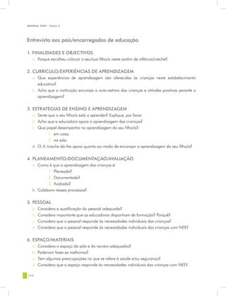 MANUAL DQP - Parte 2




Entrevista aos pais/encarregados de educação

1. FINALIDADES E OBJECTIVOS
   a.	 Porque escolheu colocar o seu/sua filho/a neste jardim de infância/creche?


2. CURRÍCULO/EXPERIÊNCIAS DE APRENDIZAGEM
   a.	 Que experiências de aprendizagem são oferecidas às crianças neste estabelecimento
       educativo?
   b.	 Acha que a instituição encoraja a auto-estima das crianças e atitudes positivas perante a
       aprendizagem?

3. ESTRATÉGIAS DE ENSINO E APRENDIZAGEM
   a.	 Sente que o seu filho/a está a aprender? Explique, por favor.
   b.	 Acha que a educadora apoia a aprendizagem das crianças?
   c.	 Que papel desempenha na aprendizagem do seu filho/a?:
             1.	 em casa;
             2.	 na sala.
   d.	 O JI /creche dá-lhe apoio quanto ao modo de encorajar a aprendizagem do seu filho/a?


4. PLANEAMENTO/DOCUMENTAÇÃO/AVALIAÇÃO
   a.	 Como é que a aprendizagem das crianças é:
            1.	 Planeada?
            2.	 Documentada?
            3.	 Avaliada?
   b.	 Colabora nesses processos?


5. PESSOAL
   a.	 Considera a qualificação do pessoal adequada?
   b.	 Considera importante que as educadoras disponham de formação? Porquê?
   c.	 Considera que o pessoal responde às necessidades individuais das crianças?
   d.	 Considera que o pessoal responde às necessidades individuais das crianças com NEE?


6. ESPAÇO/MATERIAIS
   a.	 Considera o espaço da sala e do recreio adequados?
   b.	 Poderiam fazer-se melhorias?
   c.	 Tem algumas preocupações no que se refere à saúde e/ou segurança?
   d.	 Considera que o espaço responde às necessidades individuais das crianças com NEE?

112
 