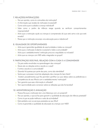 MANUAL DQP - Parte 2




7. RELAÇÕES/INTERACÇÕES
  a.	 Na sua opinião, como é a atmosfera da instituição?
  b.	 A informação que recebe da instituição é acessível?
  c.	 Como acha que é cuidada a criança individual?
  d.	 Sabe como o jardim de infância reage quando se verificam comportamentos
      inapropriados?
  e.	 Acha que a instituição ajuda as crianças à compreensão do que está certo e do que está
      errado?
  f.	 Pensa que a instituição encoraja uma educação para a tolerância?

8. IGUALDADE DE OPORTUNIDADES
  a.	 Acha que é garantida igualdade de oportunidades a todas as crianças?
  b.	 Acha que a instituição é aberta e acessível a toda a comunidade?
  c.	 Acha que o estabelecimento/ instituição procura a equidade e a inclusão?
  d.	 Acha que as crianças com NEE estão integradas no grupo?


9. PARTICIPAÇÃO DOS PAIS, RELAÇÃO COM A CASA E A COMUNIDADE
  a.	 Os pais estão envolvidos na aprendizagem das crianças?
  b.	 Quais são as relações entre a escola e a casa?
  c.	 E entre a escola e a comunidade?
  d.	 Quando há queixas por parte dos pais, como são atendidas?
  e.	 Sente que o processo inicial de adaptação das crianças foi bem feito?
  f.	 Existem procedimentos que lhe permitem partilhar as suas ideias sobre as preferências e
      competências do seu filho/a com o estabelecimento/ instituição?
  g.	 Tem garantia que essa informação é utilizada?
  h.	 Tem oportunidade para conversar sobre as refeições que são fornecidas?


10. MONITORIZAÇÃO E AVALIAÇÃO
  a.	 Parece-lhe que a instituição tem uma liderança com um projecto?
  b.	 Na sua opinião, o que se faz para garantir a qualidade da educação de infância prestada?
  c.	 Como é que se pode melhorar a sala de actividades?
  d.	 Está satisfeito com os serviços prestados ao seu filho?
  e.	 Como é garantida a qualidade da educação às crianças com NEE?




                                                                                            113
 