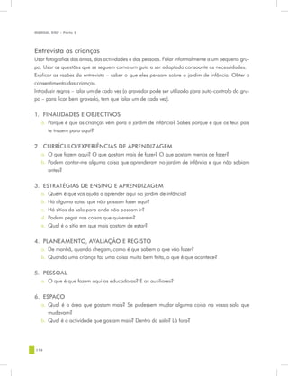 MANUAL DQP - Parte 2




Entrevista às crianças
Usar fotografias das áreas, das actividades e das pessoas. Falar informalmente a um pequeno gru-
po. Usar as questões que se seguem como um guia a ser adaptado consoante as necessidades.
Explicar as razões da entrevista – saber o que eles pensam sobre o jardim de infância. Obter o
consentimento das crianças.
Introduzir regras – falar um de cada vez (o gravador pode ser utilizado para auto-controlo do gru-
po – para ficar bem gravado, tem que falar um de cada vez).


1.	 FINALIDADES E OBJECTIVOS
   a.	 Porque é que as crianças vêm para o jardim de infância? Sabes porque é que os teus pais
       te trazem para aqui?

2.	 CURRÍCULO/EXPERIÊNCIAS DE APRENDIZAGEM
   a.	 O que fazem aqui? O que gostam mais de fazer? O que gostam menos de fazer?
   b.	 Podem contar-me alguma coisa que aprenderam no jardim de infância e que não sabiam
       antes?


3.	 ESTRATÉGIAS DE ENSINO E APRENDIZAGEM
   a.	 Quem é que vos ajuda a aprender aqui no jardim de infância?
   b.	 Há alguma coisa que não possam fazer aqui?
   c.	 Há sítios da sala para onde não possam ir?
   d.	 Podem pegar nas coisas que quiserem?
   e.	 Qual é o sítio em que mais gostam de estar?


4.	 PLANEAMENTO, AVALIAÇÃO E REGISTO
   a.	 De manhã, quando chegam, como é que sabem o que vão fazer?
   b.	 Quando uma criança faz uma coisa muito bem feita, o que é que acontece?


5.	 PESSOAL
   a.	 O que é que fazem aqui as educadoras? E as auxiliares?


6.	 ESPAÇO
   a.	 Qual é a área que gostam mais? Se pudessem mudar alguma coisa na vossa sala que
       mudavam?
   b.	 Qual é a actividade que gostam mais? Dentro da sala? Lá fora?




114
 