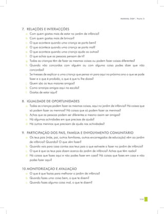 MANUAL DQP - Parte 2




7.	 RELAÇÕES E INTERACÇÕES
  a.	 Com quem gostas mais de estar no jardim de infância?
  b.	 Com quem gostas mais de brincar?
  c.	 O que acontece quando uma criança se porta bem?
  d.	 O que acontece quando uma criança se porta mal?
  e.	 O que acontece quando uma criança ajuda os outros?
  f.	 O que achas que as pessoas pensam de ti?
  g.	 Todas as crianças têm de fazer as mesmas coisas ou podem fazer coisas diferentes?
  h.	 Quando não concordas com alguém ou com alguma coisa podes dizer que não
      concordas?
  i.	 Se tivesses de explicar a uma criança que pensa vir para aqui no próximo ano o que se pode
      fazer e o que é proibido, o que é que tu lhe dizias?
  j.	 Quem são os teus maiores amigos?
  k.	 Como arranjas amigos aqui na escola?
  l.	 Gostas de estar aqui?

8.	 IGUALDADE DE OPORTUNIDADES
  a.	 Todas as crianças podem fazer as mesmas coisas, aqui no jardim de infância? Há coisas que
      só podem fazer os meninos? Há coisas que só podem fazer as meninas?
  b.	 Achas que as pessoas podem ser diferentes e mesmo assim ser amigas?
  c.	 Há algumas actividades em que precisas de ajuda?
  d.	 Há outros meninos que precisam de ajuda nas actividades?


9.	 PARTICIPAÇÃO DOS PAIS, FAMÍLIA E ENVOLVIMENTO COMUNITÁRIO
  a.	 Os teus pais (mãe, pai, outros familiares, outros encarregados de educação) vêm ao jardim
      de infância? Quando? O que vêm fazer?
  b.	 Quando vais para casa contas aos teus pais o que estiveste a fazer no jardim de infância?
  c.	 O que é que os teus pais dizem acerca do jardim de infância? Achas que têm razão?
  d.	 Há coisas que fazes aqui e não podes fazer em casa? Há coisas que fazes em casa e não
      podes fazer aqui?


10.	
   MONITORIZAÇÃO E AVALIAÇÃO
  a.	 O que é que fazias para melhorar o jardim de infância?
  b.	 Quando fazes uma coisa bem, o que te dizem?
  c.	 Quando fazes alguma coisa mal, o que te dizem?




                                                                                             115
 