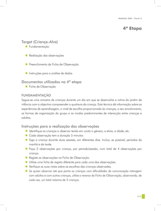 MANUAL DQP - Parte 2




                                                                                4ª Etapa


Target (Criança-Alvo)
   „„ Fundamentação


   „„ Realização das observações


   „„ Preenchimento da Ficha de Observação


  „„ Instruções para a análise de dados

Documentos utilizados na 4ª etapa
   „„ Ficha de Observação


FUNDAMENTAÇÃO
Segue-se uma amostra de crianças durante um dia em que se desenvolve a rotina do jardim de
infância com o objectivo compreender o quotiano da criança. Esta técnica dá informação sobre as
experiências de aprendizagem, o nível de escolha proporcionada às crianças, o seu envolvimento,
as formas de organização do grupo e os modos predominantes de interacção entre crianças e
adultos.


Instruções para a realização das observações
  „„ Identifique as crianças a observar tendo em conta o género, a etnia, a idade, etc.
  „„ Cada observação tem a duração 5 minutos
  „„ Siga a criança durante duas sessões, em diferentes dias. Inclua, se possível, períodos da
     manhã e da tarde.
  „„ Faça 2 observações por criança, por período/sessão, num total de 4 observações por
     criança.
  „„ Registe as observações na Ficha de Observação.
  „„ Utilize uma ficha de registo diferente para cada uma das observações.
  „„ Verifique as suas notas sobre as escolhas das crianças observadas.
  „„ Se quiser observar até que ponto as crianças com dificuldades de comunicação interagem
     com adultos e com outras crianças, utilize o reverso da Ficha de Observação, observando, de
     cada vez, um total máximo de 5 crianças.




                                                                                             117
 