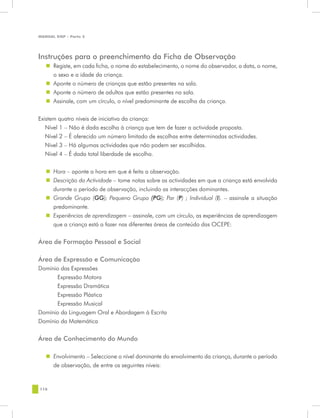 MANUAL DQP - Parte 2




Instruções para o preenchimento da Ficha de Observação
   „„ Registe, em cada ficha, o nome do estabelecimento, o nome do observador, a data, o nome,
      o sexo e a idade da criança.
   „„ Aponte o número de crianças que estão presentes na sala.
   „„ Aponte o número de adultos que estão presentes na sala.
   „„ Assinale, com um círculo, o nível predominante de escolha da criança.


Existem quatro níveis de iniciativa da criança:
   Nível 1 – Não é dada escolha à criança que tem de fazer a actividade proposta.
   Nível 2 – É oferecido um número limitado de escolhas entre determinadas actividades.
   Nível 3 – Há algumas actividades que não podem ser escolhidas.
   Nível 4 – É dada total liberdade de escolha.


   „„ Hora – aponte a hora em que é feita a observação.
   „„ Descrição da Actividade – tome notas sobre as actividades em que a criança está envolvida
      durante o período de observação, incluindo as interacções dominantes.
   „„ Grande Grupo (GG); Pequeno Grupo (PG); Par (P) ; Individual (I). – assinale a situação
      predominante.
   „„ Experiências de aprendizagem – assinale, com um círculo, as experiências de aprendizagem
      que a criança está a fazer nas diferentes áreas de conteúdo das OCEPE:

Área de Formação Pessoal e Social

Área de Expressão e Comunicação
Domínio das Expressões
	     Expressão Motora
	     Expressão Dramática
	     Expressão Plástica
	     Expressão Musical
Domínio da Linguagem Oral e Abordagem à Escrita
Domínio da Matemática


Área de Conhecimento do Mundo

   „„ Envolvimento – Seleccione o nível dominante do envolvimento da criança, durante o período
      de observação, de entre os seguintes níveis:


118
 