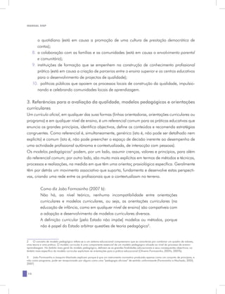 MANUAL DQP




         o quotidiano (está em causa a promoção de uma cultura de prestação democrática de
         contas);
     8.	 a colaboração com as famílias e as comunidades (está em causa o envolvimento parental
         e comunitário);
     9.	 instituições de formação que se empenhem na construção de conhecimento profissional
         prático (está em causa a criação de parcerias entre o ensino superior e os centros educativos
         para o desenvolvimento de projectos de qualidade);
     10.	 políticas públicas que apoiem os processos locais de construção da qualidade, impulsio-
         nando e celebrando comunidades locais de aprendizagem.

3. Referências para a avaliação da qualidade, modelos pedagógicos e orientações
curriculares
Um currículo oficial, em qualquer das suas formas (linhas orientadoras, orientações curriculares ou
programa) e em qualquer nível de ensino, é um referencial comum para as práticas educativas que
enuncia os grandes princípios, identifica objectivos, define os conteúdos e recomenda estratégias
congruentes. Como referencial é, simultaneamente, genérico (isto é, não pode ser detalhado nem
explícito) e comum (isto é, não pode preencher o espaço de decisão inerente ao desempenho de
uma actividade profissional autónoma e contextualizada, de interacção com pessoas).
Os modelos pedagógicos2 podem, por um lado, assumir crenças, valores e princípios, para além
do referencial comum; por outro lado, são muito mais explícitos em termos de métodos e técnicas,
processos e realizações, na medida em que têm uma orientaç praxiológica específica. Geralmente
têm por detrás um movimento associativo que suporta, fundamenta e desenvolve estas perspecti-
vas, criando uma rede entre os profissionais que o contextualizam no terreno.


           Como diz João Formosinho (2007 b):
           Não há, ao nível teórico, nenhuma incompatibilidade entre orientações
           curriculares e modelos curriculares, ou seja, as orientações curriculares (na
           educação de infância, como em qualquer nível de ensino) são compatíveis com
           a adopção e desenvolvimento de modelos curriculares diversos.
           A definição curricular [pelo Estado não impõe] modelos ou métodos, porque
           não é papel do Estado arbitrar questões de teoria pedagógica3.


2	 O conceito de modelo pedagógico refere-se a um sistema educacional compreensivo que se caracteriza por combinar um quadro de valores,
uma teoria e uma prática. O modelo curricular é uma componente essencial de um modelo pedagógico situada ao nível do processo de ensino-
aprendizagem. No âmbito mais geral do modelo pedagógico, definem-se as grandes finalidades educacionais e seus consequentes objectivos; no
âmbito mais específico do modelo curricular explicitam-se orientações para a prática educacional (Oliveira-Formosinho, 2007a, 2007b).

3	 João Formosinho e Joaquim Machado explicam porque é que um instrumento normativo produzido apenas como um conjunto de princípios, e
não como programa, pode ser recepcionado por alguns como uma “pedagogia oficiosa” de sentido uniformizante (Formosinho e Machado, 2005,
2007).


12
 