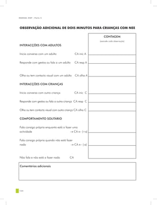 MANUAL DQP - Parte 2




OBSERVAÇÃO ADICIONAL DE DOIS MINUTOS PARA CRIANÇAS COM NEE

                                                              CONTAGEM
                                                          (assinale cada observação)

INTERACÇÕES COM ADULTOS


Inicia conversa com um adulto                 CA inic A


Responde com gestos ou fala a um adulto       CA resp A



Olha ou tem contacto visual com um adulto     CA olha A


INTERACÇÕES COM CRIANÇAS


Inicia conversa com outra criança             CA inic C


Responde com gestos ou fala a outra criança CA resp C


Olha ou tem contacto visual com outra criança CA olha C


COMPORTAMENTO SOLITÁRIO


Fala consigo própria enquanto está a fazer uma
actividade                               → CA ← (+a)


Fala consigo própria quando não está fazer
nada                                    → CA ← (-a)



Não fala e não está a fazer nada         CA


Comentários adicionais




124
 