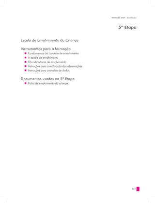 MANUAL DQP - Avaliação




                                                          5ª Etapa


Escala de Envolvimento da Criança

Instrumentos para a formação
  „„ Fundamentos do conceito de envolvimento
  „„ A escala de envolvimento
  „„ Os indicadores de envolvimento
  „„ Instruções para a realização das observações
  „„ Instruções para a análise de dados

Documentos usados na 5ª Etapa
  „„ Ficha de envolvimento da criança




                                                                      127
 