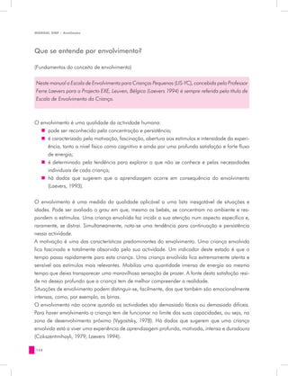 MANUAL DQP - Avaliação




Que se entende por envolvimento?

(Fundamentos do conceito de envolvimento)


Neste manual a Escala de Envolvimento para Crianças Pequenas (LIS-YC), concebida pelo Professor
Ferre Laevers para o Projecto EXE, Leuven, Bélgica (Laevers 1994) é sempre referida pelo título de
Escala de Envolvimento da Criança.



O envolvimento é uma qualidade da actividade humana:
  „„ pode ser reconhecido pela concentração e persistência;
  „„ é caracterizado pela motivação, fascinação, abertura aos estímulos e intensidade da experi-
     ência, tanto a nível físico como cognitivo e ainda por uma profunda satisfação e forte fluxo
     de energia;
  „„ é determinado pela tendência para explorar o que não se conhece e pelas necessidades
     individuais de cada criança;
  „„ há dados que sugerem que a aprendizagem ocorre em consequência do envolvimento
     (Laevers, 1993).


O envolvimento é uma medida da qualidade aplicável a uma lista inesgotável de situações e
idades. Pode ser avaliado o grau em que, mesmo os bebés, se concentram no ambiente e res-
pondem a estímulos. Uma criança envolvida faz incidir a sua atenção num aspecto específico e,
raramente, se distrai. Simultaneamente, nota-se uma tendência para continuação e persistência
nessa actividade.
A motivação é uma das características predominantes do envolvimento. Uma criança envolvida
fica fascinada e totalmente absorvida pela sua actividade. Um indicador deste estado é que o
tempo passa rapidamente para esta criança. Uma criança envolvida fica extremamente atenta e
sensível aos estímulos mais relevantes. Mobiliza uma quantidade imensa de energia ao mesmo
tempo que deixa transparecer uma maravilhosa sensação de prazer. A fonte desta satisfação resi-
de no desejo profundo que a criança tem de melhor compreender a realidade.
Situações de envolvimento podem distinguir-se, facilmente, das que também são emocionalmente
intensas, como, por exemplo, as birras.
O envolvimento não ocorre quando as actividades são demasiado fáceis ou demasiado difíceis.
Para haver envolvimento a criança tem de funcionar no limite das suas capacidades, ou seja, na
zona de desenvolvimento próximo (Vygostsky, 1978). Há dados que sugerem que uma criança
envolvida está a viver uma experiência de aprendizagem profunda, motivada, intensa e duradoura
(Czikszentmihayli, 1979; Laevers 1994).

128
 