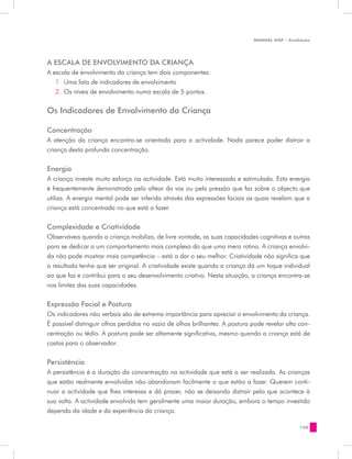 MANUAL DQP - Avaliação




A ESCALA DE ENVOLVIMENTO DA CRIANÇA
A escala de envolvimento da criança tem dois componentes:
   1.	 Uma lista de indicadores de envolvimento
   2.	 Os níveis de envolvimento numa escala de 5 pontos.


Os Indicadores de Envolvimento da Criança

Concentração
A atenção da criança encontra-se orientada para a actividade. Nada parece poder distrair a
criança desta profunda concentração.

Energia
A criança investe muito esforço na actividade. Está muito interessada e estimulada. Esta energia
é frequentemente demonstrada pelo altear da voz ou pela pressão que faz sobre o objecto que
utiliza. A energia mental pode ser inferida através das expressões faciais as quais revelam que a
criança está concentrada no que está a fazer.


Complexidade e Criatividade
Observáveis quando a criança mobiliza, de livre vontade, as suas capacidades cognitivas e outras
para se dedicar a um comportamento mais complexo do que uma mera rotina. A criança envolvi-
da não pode mostrar mais competência – está a dar o seu melhor. Criatividade não significa que
o resultado tenha que ser original. A criatividade existe quando a criança dá um toque individual
ao que faz e contribui para o seu desenvolvimento criativo. Nesta situação, a criança encontra-se
nos limites das suas capacidades.


Expressão Facial e Postura
Os indicadores não verbais são de extrema importância para apreciar o envolvimento da criança.
É possível distinguir olhos perdidos no vazio de olhos brilhantes. A postura pode revelar alta con-
centração ou tédio. A postura pode ser altamente significativa, mesmo quando a criança está de
costas para o observador.


Persistência
A persistência é a duração da concentração na actividade que está a ser realizada. As crianças
que estão realmente envolvidas não abandonam facilmente o que estão a fazer. Querem conti-
nuar a actividade que lhes interessa e dá prazer, não se deixando distrair pelo que acontece à
sua volta. A actividade envolvida tem geralmente uma maior duração, embora o tempo investido
dependa da idade e da experiência da criança.

                                                                                               129
 