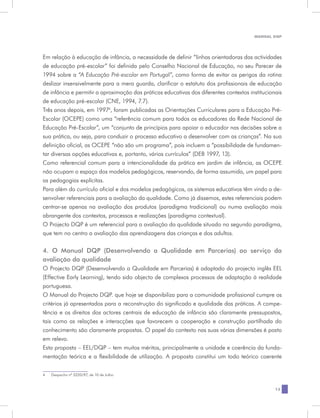 MANUAL DQP




Em relação à educação de infância, a necessidade de definir “linhas orientadoras das actividades
de educação pré-escolar” foi definida pelo Conselho Nacional de Educação, no seu Parecer de
1994 sobre a “A Educação Pré-escolar em Portugal”, como forma de evitar os perigos da rotina
deslizar insensivelmente para a mera guarda, clarificar o estatuto dos profissionais de educação
de infância e permitir a aproximação das práticas educativas dos diferentes contextos institucionais
de educação pré-escolar (CNE, 1994, 7.7).
Três anos depois, em 19974, foram publicadas as Orientações Curriculares para a Educação Pré-
Escolar (OCEPE) como uma “referência comum para todos os educadores da Rede Nacional de
Educação Pré-Escolar”, um “conjunto de princípios para apoiar o educador nas decisões sobre a
sua prática, ou seja, para conduzir o processo educativo a desenvolver com as crianças”. Na sua
definição oficial, as OCEPE “não são um programa”, pois incluem a “possibilidade de fundamen-
tar diversas opções educativas e, portanto, vários currículos” (DEB 1997, 13).
Como referencial comum para a intencionalidade da prática em jardim de infância, as OCEPE
não ocupam o espaço dos modelos pedagógicos, reservando, de forma assumida, um papel para
as pedagogias explícitas.
Para além do currículo oficial e dos modelos pedagógicos, os sistemas educativos têm vindo a de-
senvolver referenciais para a avaliação da qualidade. Como já dissemos, estes referenciais podem
centrar-se apenas na avaliação dos produtos (paradigma tradicional) ou numa avaliação mais
abrangente dos contextos, processos e realizações (paradigma contextual).
O Projecto DQP é um referencial para a avaliação da qualidade situado no segundo paradigma,
que tem no centro a avaliação das aprendizagens das crianças e dos adultos.

4. O Manual DQP (Desenvolvendo a Qualidade em Parcerias) ao serviço da
avaliação da qualidade
O Projecto DQP (Desenvolvendo a Qualidade em Parcerias) é adaptado do projecto inglês EEL
(Effective Early Learning), tendo sido objecto de complexos processos de adaptação à realidade
portuguesa.
O Manual do Projecto DQP. que hoje se disponibiliza para a comunidade profissional cumpre os
critérios já apresentados para a reconstrução do significado e qualidade das práticas. A compe-
tência e os direitos dos actores centrais de educação de infância são claramente pressupostos,
tais como as relações e interacções que favorecem a cooperação e construção partilhada do
conhecimento são claramente propostas. O papel do contexto nas suas várias dimensões é posto
em relevo.
Esta proposta – EEL/DQP – tem muitos méritos, principalmente a unidade e coerência da funda-
mentação teórica e a flexibilidade de utilização. A proposta constitui um todo teórico coerente


4	   Despacho nº 5220/97, de 10 de Julho


                                                                                                 13
 