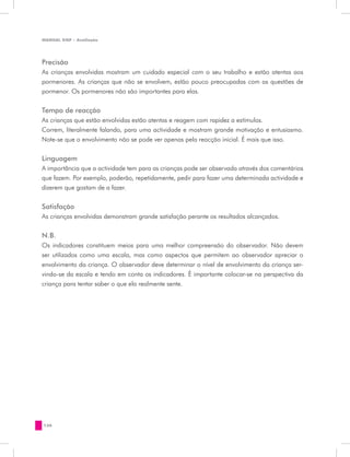 MANUAL DQP - Avaliação




Precisão
As crianças envolvidas mostram um cuidado especial com o seu trabalho e estão atentas aos
pormenores. As crianças que não se envolvem, estão pouco preocupadas com as questões de
pormenor. Os pormenores não são importantes para elas.


Tempo de reacção
As crianças que estão envolvidas estão atentas e reagem com rapidez a estímulos.
Correm, literalmente falando, para uma actividade e mostram grande motivação e entusiasmo.
Note-se que o envolvimento não se pode ver apenas pela reacção inicial. É mais que isso.

Linguagem
A importância que a actividade tem para as crianças pode ser observada através dos comentários
que fazem. Por exemplo, poderão, repetidamente, pedir para fazer uma determinada actividade e
dizerem que gostam de a fazer.


Satisfação
As crianças envolvidas demonstram grande satisfação perante os resultados alcançados.


N.B.
Os indicadores constituem meios para uma melhor compreensão do observador. Não devem
ser utilizados como uma escala, mas como aspectos que permitem ao observador apreciar o
envolvimento da criança. O observador deve determinar o nível de envolvimento da criança ser-
vindo-se da escala e tendo em conta os indicadores. É importante colocar-se na perspectiva da
criança para tentar saber o que ela realmente sente.




130
 