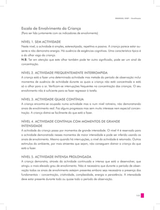 MANUAL DQP - Avaliação




Escala de Envolvimento da Criança
(Para ser lida juntamente com os indicadores de envolvimento)


NÍVEL 1. SEM ACTIVIDADE
Neste nível, a actividade é simples, estereotipada, repetitiva e passiva. A criança parece estar au-
sente e não demonstra energia. Há ausência de exigências cognitivas. Uma característica típica é
a do olhar vago da criança.
N.B. Ter em atenção que este olhar também pode ter outro significado, pode ser um sinal de
concentração.

NÍVEL 2. ACTIVIDADE FREQUENTEMENTE INTERROMPIDA
A criança está a fazer uma determinada actividade mas metade do período de observação inclui
momentos de ausência de actividade durante os quais a criança não está concentrada e está
só a olhar para o ar. Verificam-se interrupções frequentes na concentração das crianças. O seu
envolvimento não é suficiente para as fazer regressar à tarefa.


NÍVEL 3. ACTIVIDADE QUASE CONTÍNUA
A criança encontra-se ocupada numa actividade mas a num nível rotineiro, não demonstrando
sinais de envolvimento real. Faz alguns progressos mas sem muito interesse nem especial concen-
tração. A criança distrai-se facilmente do que está a fazer.


NÍVEL 4. ACTIVIDADE CONTÍNUA COM MOMENTOS DE GRANDE
INTENSIDADE
A actividade da criança passa por momentos de grande intensidade. O nível 4 é reservado para
a actividade demonstrada nesses momentos de maior intensidade e pode ser inferido usando os
sinais de envolvimento. Mesmo quando há interrupções, o nível da actividade é retomado. Outros
estímulos do ambiente, por mais atraentes que sejam, não conseguem distrair a criança do que
está a fazer.


NÍVEL 5. ACTIVIDADE INTENSA PROLONGADA
A criança demonstra, através da actividade continuada e intensa que está a desenvolver, que
atingiu o mais elevado grau de envolvimento. Não é necessário que durante o período de obser-
vação todos os sinais de envolvimento estejam presentes embora seja necessária a presença dos
fundamentais – concentração, criatividade, complexidade, energia e persistência. A intensidade
deve estar presente durante todo ou quase todo o período de observação.




                                                                                                131
 