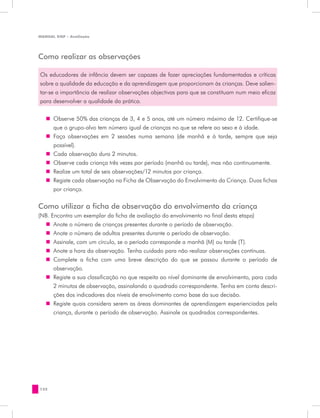 MANUAL DQP - Avaliação




Como realizar as observações

Os educadores de infância devem ser capazes de fazer apreciações fundamentadas e críticas
sobre a qualidade da educação e da aprendizagem que proporcionam às crianças. Deve salien-
tar-se a importância de realizar observações objectivas para que se constituam num meio eficaz
para desenvolver a qualidade da prática.


   „„ Observe 50% das crianças de 3, 4 e 5 anos, até um número máximo de 12. Certifique-se
      que o grupo-alvo tem número igual de crianças no que se refere ao sexo e à idade.
   „„ Faça observações em 2 sessões numa semana (de manhã e à tarde, sempre que seja
      possível).
   „„ Cada observação dura 2 minutos.
   „„ Observe cada criança três vezes por período (manhã ou tarde), mas não continuamente.
   „„ Realize um total de seis observações/12 minutos por criança.
   „„ Registe cada observação na Ficha de Observação do Envolvimento da Criança. Duas fichas
      por criança.

Como utilizar a ficha de observação do envolvimento da criança
(NB. Encontra um exemplar da ficha de avaliação do envolvimento no final desta etapa)
  „„ Anote o número de crianças presentes durante o período de observação.
  „„ Anote o número de adultos presentes durante o período de observação.
  „„ Assinale, com um círculo, se o período corresponde a manhã (M) ou tarde (T).
  „„ Anote a hora da observação. Tenha cuidado para não realizar observações contínuas.
  „„ Complete a ficha com uma breve descrição do que se passou durante o período de
      observação.
  „„ Registe a sua classificação no que respeita ao nível dominante de envolvimento, para cada
      2 minutos de observação, assinalando o quadrado correspondente. Tenha em conta descri-
      ções dos indicadores dos níveis de envolvimento como base da sua decisão.
  „„ Registe quais considera serem as áreas dominantes de aprendizagem experienciadas pela
      criança, durante o período de observação. Assinale os quadrados correspondentes.




132
 