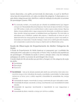 MANUAL DQP - Avaliação




Laevers desenvolveu uma grelha pormenorizada de observação, na qual se identificam
vários tipos de comportamento, em cada uma destas três categorias. A observação e o re-
gisto destas categorias permitem identificar o estilo de mediação do educador no processo
de aprendizagem (Laevers 1994).

   „„ Foi construída, também, uma escala para ser utilizada nos estabelecimentos que integram
      crianças com Necessidades Educativas Especiais. Esta Escala de Apoio do Adulto a Crianças
      com NEE analisa o modo como os adultos levam a cabo o apoio a estas crianças. Algumas
      destas crianças poderão estar a seguir programas de intervenção, concebidos por especia-
      listas, durante o tempo que passam no estabelecimento que frequentam. Por outro lado, os
      educadores que aí trabalham, poderão eles próprios, ir identificando as áreas em que o
      desenvolvimento da criança precisa de mais apoio, e encorajá-la a cumprir mais tarefas re-
      lacionadas com essas áreas. A escala investiga o modo como o adulto gere estas situações,
      sem comprometer a autonomia da criança ou fazê-la sentir-se diferente das outras.

Escala de Observação do Empenhamento do Adulto/ Categorias de
Acção
A Escala de Empenhamento do Adulto baseia-se no pressuposto que a qualidade das
interacções entre o educador e a criança são um factor crítico na eficácia das experiências
de aprendizagem. A finalidade da escala é centrar a atenção sobre o tipo de mediação
pedagógica do adulto no processo da aprendizagem das crianças.
A escala dispõe de três sub-escalas que permitem a focagem em três categorias de acção
do adulto:
   „„ Sensibilidade
   „„ Estimulação
   „„ Autonomia


„„ Sensibilidade – trata-se da atenção prestada pelo adulto aos sentimentos e bem-estar emo-
   cional da criança e inclui indicadores de empatia, sinceridade e autenticidade. As observações
   centram-se na forma como o adulto responde à diversidade de necessidades das crianças
   incluindo:
   „„ necessidade de respeito: transmitindo à criança o sentimento de que é valorizada e aceite;
   „„ necessidade de atenção: escutando a criança, reconhecendo a sua necessidade de receber
      atenção;
   „„ necessidade de segurança: reconhecendo e respondendo às suas inseguranças e
      incertezas;
   „„ necessidade de afecto: tratando a criança com carinho e cuidado;

                                                                                              137
 