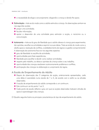 MANUAL DQP - Avaliação




   „„ a necessidade de elogio e encorajamento: elogiando a criança e dando-lhe apoio.


„„ Estimulação – trata-se do modo como o adulto estimula a criança. As observações centram-se
   nas seguintes acções:
   „„ propor uma actividade;
   „„ facultar informação;
   „„ apoiar o desenrolar de uma actividade para estimular a acção, o raciocínio ou a
      comunicação.


„„ Autonomia – trata-se do grau de liberdade que o adulto oferece à criança para experimentar,
   dar opiniões, escolher as actividades e exprimir as suas ideias. Trata-se ainda do modo como o
   adulto apoia a resolução de conflitos, o estabelecimento de regras e a gestão comportamental.
   A observação da autonomia foca-se nos seguintes aspectos:
   „„ grau de liberdade na escolha da actividade;
   „„ oportunidades para fazer experiências;
   „„ liberdade para escolher e decidir como realizar actividades;
   „„ respeito pelo trabalho, as ideias e opiniões da criança sobre o seu trabalho;
   „„ oportunidade das crianças resolverem autonomamente problemas e conflitos;
   „„ participação das crianças na elaboração e cumprimento de regras.

A Escala de Empenhamento do Adulto
   „„ Depois da observação das 3 categorias de acção, anteriormente apresentadas, cada
      uma delas é assinalada numa escala de 1 a 5, de acordo com o estilo ou as atitudes
      observados.
   „„ A escala de empenhamento do adulto corresponde a um continuum.
   „„ Este continuum vai do ponto 1 ao 5.
   „„ Cada ponto da escala reflecte o grau em que as acções observadas traduzem atitudes de
      apoio à aprendizagem das crianças.


O Quadro seguinte ilustra as principais características do tipo de empenhamento do adulto.




138
 