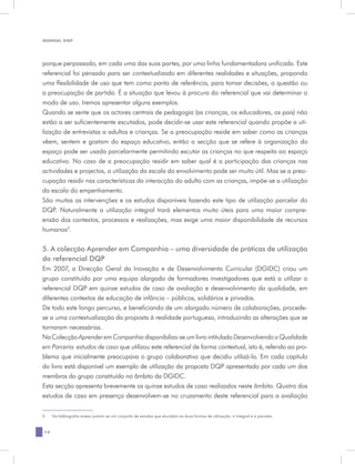 MANUAL DQP




porque perpassado, em cada uma das suas partes, por uma linha fundamentadora unificada. Este
referencial foi pensado para ser contextualizado em diferentes realidades e situações, propondo
uma flexibilidade de uso que tem como ponto de referência, para tomar decisões, a questão ou
a preocupação de partida. É a situação que levou à procura do referencial que vai determinar o
modo de uso. Iremos apresentar alguns exemplos.
Quando se sente que os actores centrais de pedagogia (as crianças, os educadores, os pais) não
estão a ser suficientemente escutados, pode decidir-se usar este referencial quando propõe a uti-
lização de entrevistas a adultos e crianças. Se a preocupação reside em saber como as crianças
vêem, sentem e gostam do espaço educativo, então a secção que se refere à organização do
espaço pode ser usada parcelarmente permitindo escutar as crianças no que respeita ao espaço
educativo. No caso de a preocupação residir em saber qual é a participação das crianças nas
actividades e projectos, a utilização da escala do envolvimento pode ser muito útil. Mas se a preo-
cupação residir nas características da interacção do adulto com as crianças, impõe-se a utilização
da escala do empenhamento.
São muitas as intervenções e os estudos disponíveis fazendo este tipo de utilização parcelar do
DQP. Naturalmente a utilização integral trará elementos muito úteis para uma maior compre-
ensão dos contextos, processos e realizações, mas exige uma maior disponibilidade de recursos
humanos5.

5. A colecção Aprender em Companhia – uma diversidade de práticas de utilização
do referencial DQP
Em 2007, a Direcção Geral da Inovação e de Desenvolvimento Curricular (DGIDC) criou um
grupo constituído por uma equipa alargada de formadores investigadores que está a utilizar o
referencial DQP em quinze estudos de caso de avaliação e desenvolvimento da qualidade, em
diferentes contextos de educação de infância – públicos, solidários e privados.
De todo este longo percurso, e beneficiando de um alargado número de colaborações, procede-
se a uma contextualização da proposta à realidade portuguesa, introduzindo as alterações que se
tornaram necessárias.
Na Colecção Aprender em Companhia disponibiliza-se um livro intitulado Desenvolvendo a Qualidade
em Parceria: estudos de caso que utilizou este referencial de forma contextual, isto é, referido ao pro-
blema que inicialmente preocupava o grupo colaborativo que decidiu utilizá-lo. Em cada capítulo
do livro está disponível um exemplo de utilização da proposta DQP apresentado por cada um dos
membros do grupo constituído no âmbito da DGIDC.
Esta secção apresenta brevemente os quinze estudos de caso realizados neste âmbito. Quatro dos
estudos de caso em presença desenvolvem-se no cruzamento deste referencial para a avaliação


5	   Na bibliografia anexa juntam-se um conjunto de estudos que elucidam as duas formas de utilização: a integral e a parcelar.


14
 