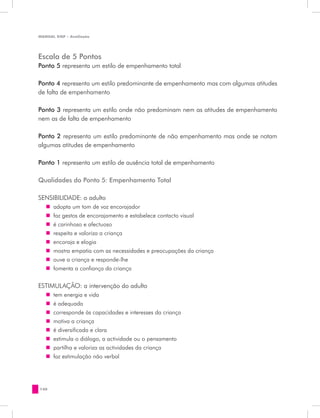 MANUAL DQP - Avaliação




Escala de 5 Pontos
Ponto 5 representa um estilo de empenhamento total

Ponto 4 representa um estilo predominante de empenhamento mas com algumas atitudes
de falta de empenhamento

Ponto 3 representa um estilo onde não predominam nem as atitudes de empenhamento
nem as de falta de empenhamento

Ponto 2 representa um estilo predominante de não empenhamento mas onde se notam
algumas atitudes de empenhamento

Ponto 1 representa um estilo de ausência total de empenhamento

Qualidades do Ponto 5: Empenhamento Total

SENSIBILIDADE: o adulto
   „„ adopta um tom de voz encorajador
   „„ faz gestos de encorajamento e estabelece contacto visual
   „„ é carinhoso e afectuoso
   „„ respeita e valoriza a criança
   „„ encoraja e elogia
   „„ mostra empatia com as necessidades e preocupações da criança
   „„ ouve a criança e responde-lhe
   „„ fomenta a confiança da criança


ESTIMULAÇÃO: a intervenção do adulto
   „„ tem energia e vida
   „„ é adequada
   „„ corresponde às capacidades e interesses da criança
   „„ motiva a criança
   „„ é diversificada e clara
   „„ estimula o diálogo, a actividade ou o pensamento
   „„ partilha e valoriza as actividades da criança
   „„ faz estimulação não verbal




140
 