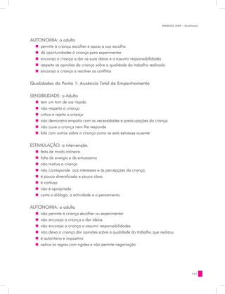 MANUAL DQP - Avaliação




AUTONOMIA: o adulto
  „„ permite à criança escolher e apoia a sua escolha
  „„ dá oportunidades à criança para experimentar
  „„ encoraja a criança a dar as suas ideias e a assumir responsabilidades
  „„ respeita as opiniões da criança sobre a qualidade do trabalho realizado
  „„ encoraja a criança a resolver os conflitos


Qualidades do Ponto 1: Ausência Total de Empenhamento

SENSIBILIDADE: o Adulto
  „„ tem um tom de voz ríspido
  „„ não respeita a criança
  „„ critica e rejeita a criança
  „„ não demonstra empatia com as necessidades e preocupações da criança
  „„ não ouve a criança nem lhe responde
  „„ fala com outros sobre a criança como se esta estivesse ausente


ESTIMULAÇÃO: a intervenção
  „„ feita de modo rotineiro
  „„ falta de energia e de entusiasmo
  „„ não motiva a criança
  „„ não corresponde aos interesses e às percepções da criança
  „„ é pouco diversificada e pouco clara
  „„ é confusa
  „„ não é apropriada
  „„ corta o diálogo, a actividade e o pensamento


AUTONOMIA: o adulto
  „„ não permite à criança escolher ou experimentar
  „„ não encoraja a criança a dar ideias
  „„ não encoraja a criança a assumir responsabilidades
  „„ não deixa a criança dar opiniões sobre a qualidade do trabalho que realizou
  „„ é autoritário e impositivo
  „„ aplica as regras com rigidez e não permite negociação




                                                                                            141
 