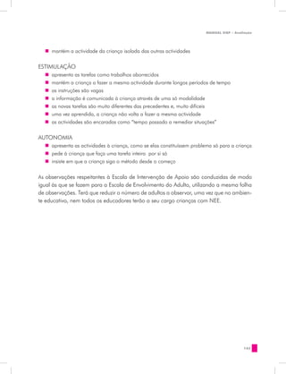 MANUAL DQP - Avaliação




  „„ mantém a actividade da criança isolada das outras actividades


ESTIMULAÇÃO
  „„ apresenta as tarefas como trabalhos aborrecidos
  „„ mantém a criança a fazer a mesma actividade durante longos períodos de tempo
  „„ as instruções são vagas
  „„ a informação é comunicada à criança através de uma só modalidade
  „„ as novas tarefas são muito diferentes das precedentes e, muito difíceis
  „„ uma vez aprendida, a criança não volta a fazer a mesma actividade
  „„ as actividades são encaradas como “tempo passado a remediar situações”

AUTONOMIA
  „„ apresenta as actividades à criança, como se elas constituíssem problema só para a criança
  „„ pede à criança que faça uma tarefa inteira por si só
  „„ insiste em que a criança siga o método desde o começo


As observações respeitantes à Escala de Intervenção de Apoio são conduzidas de modo
igual às que se fazem para a Escala de Envolvimento do Adulto, utilizando a mesma folha
de observações. Terá que reduzir o número de adultos a observar, uma vez que no ambien-
te educativo, nem todos os educadores terão a seu cargo crianças com NEE.




                                                                                           143
 