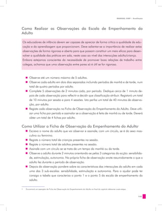 MANUAL DQP - Avaliação




Como Realizar as Observações da Escala de Empenhamento do
Adulto

 Os educadores de infância devem ser capazes de apreciar de forma crítica a qualidade da edu-
 cação e da aprendizagem que proporcionam. Deve salientar-se a importância de realizar estas
 observações de forma rigorosa e aberta para que possam constituir um meio eficaz para desen-
 volver a qualidade das práticas em sala, neste caso ao nível das interacções adulto/criança.
 Embora estejamos conscientes da necessidade de promover boas relações de trabalho entre
 colegas, achamos que uma observação entre pares só é útil se for rigorosa.



     „„ Observe até um número máximo de 5 adultos.
     „„ Observe cada adulto em dois dias separados incluindo períodos de manhã e de tarde, num
        total de quatro períodos por adulto.
     „„ Complete 5 observações de 2 minutos cada, por período. Dedique cerca de 1 minuto de-
        pois de cada observação para reflectir e decidir que classificação atribuir. Registará um total
        de 10 minutos por sessão e para 4 sessões. Isto perfaz um total de 40 minutos de observa-
        ção, por adulto.
     „„ Registe cada observação na Ficha de Observação do Empenhamento do Adulto. Deve utili-
        zar uma ficha por período e assinalar se a observação é feita de manhã ou de tarde. Deverá
        obter um total de 4 fichas por adulto.

Como Utilizar a Ficha de Observação do Empenhamento do Adulto1
     „„ Escreva o nome do adulto que vai observar e assinale, com um círculo, se é do sexo mas-
        culino ou feminino.
     „„ Registe o número total de crianças presentes na sessão.
     „„ Registe o número total de adultos presentes na sessão.
     „„ Assinale com um círculo se se trata de um tempo da manhã ou da tarde.
     „„ Observe o adulto durante 2 minutos orientando-se pelas 3 categorias da acção: sensibilida-
        de, estimulação, autonomia. Na própria ficha de observação anote resumidamente o que o
        adulto fez durante o período de observação.
     „„ Depois da observação pondere sobre as características das interacções do adulto em cada
        uma das 3 sub-escalas: sensibilidade, estimulação e autonomia. Para o ajudar pode ter
        consigo a tabela que caracteriza o ponto 1 e o ponto 5 da escala de empenhamento do
        adulto.


1	   Encontrará um exemplar da Ficha de Observação do Empenhamento do Adulto no final do capítulo referente a esta etapa.


                                                                                                                               145
 