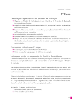 MANUAL DQP - Avaliação




                                                                                    7ª Etapa

Compilação e apresentação do Relatório de Avaliação
   „„ Organize um Relatório de Avaliação estruturado utilizando as 10 Dimensões da Qualidade
      como quadro de referência.
   „„ O Relatório deve captar os pontos de vista de todos os participantes e reflectir as percepções
      de todos os envolvidos.
   „„ Este manual dispõe de um caderno para auxiliar a preparação escrita do relatório. Acrescente
      as folhas que entender necessárias.
   „„ As notas da página seguinte podem auxiliá-lo.
   „„ Apresente o Relatório da Avaliação aos participantes para validação.
   „„ Marque uma reunião para discutir o Relatório da Avaliação. Durante a reunião deverão ser
      identificadas as questões em que todos estão de acordo, as percepções dos participantes e
      as contradições.

Documentos utilizados na 7ª etapa
   „„ Caderno para preparação do Relatório de Avaliação
   „„ Guião para auxiliar a preparação do Relatório de Avaliação


Notas para apoiar na preparação do Relatório de Avaliação
O Elemento de Apoio DQP deve condensar as informações coligidas por todos os participantes no
Processo de Avaliação DQP (etapas 1 a 6) e apresentá-las no formato definido para o Relatório
da Avaliação.


Este processo leva algum tempo e, na realidade, é melhor que seja feito só por uma pessoa: pelo
Elemento de Apoio DQP. Os directores dos estabelecimentos de educação pré-escolar devem
aceitar esta condição.


O Relatório da Avaliação distribui-se por 13 secções. A Secção 2 contem páginas para compilação
de gráficos relativos aos resultados das observações feitas com a Target, a Escala do Envolvimento
da Criança e do Empenhamento do Adulto. Os gráficos são usados para fundamentar as afirma-
ções feitas no texto e devem ser inseridos nos espaços adequados.


Secções 3 a 13 seguem um formato que:
   1.	 descreve a questão que vai ser apresentada;
   2.	 indica os dados que vai utilizar.


                                                                                                149
 