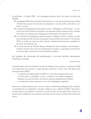 MANUAL DQP




da qualidade – o Projecto DQP – com pedagogias explícitas, dentro do quadro normativo das
OCEPES:
   „„ pedagogia MEM (Movimento da Escola Moderna), no caso do estudo de Assunção Folque
     a
     intitulado Um projecto de construção da participação: a voz das famílias, educadoras, auxi-
     liares e crianças;
   „„ perspectiva pedagógica da Associação Criança – Pedagogia-em-Participação – no estu-
     a
     do de caso de Júlia Oliveira-Formosinho, Ana Azevedo e Mónica Mateus-Araújo, intitulado
     A formação em contexto para a Pedagogia-em-Participação: Um estudo de caso;
   „„ cruzamento de pedagogias explícitas postas em diálogo de forma coerente, na tradi-
     um
     ção praticada durante anos pela Associação Criança (Oliveira-Formosinho e Formosinho,
     2001), no âmbito do estudo de Clara Craveiro intitulado Desenvolvendo a qualidade em
     parcerias: Um estudo de caso;
   „„ estudo de caso de Graciete Monge, intitulado Da intencionalidade à concretização: o
     no
     contributo formativo da escala de empenhamento do adulto, as educadoras encontram-se
     em aproximação ao Movimento da Escola Moderna (MEM).

Um projecto de construção da participação: a voz das famílias, educadoras,
auxiliares e crianças
                                                                                 Assunção Folque


A interactividade positiva da utilização conjunta de referências que suportam a avaliação (o DQP)
e de referenciais que suportam a acção educativa verifica-se a vários níveis. Nas palavras de
Assunção Folque (2009):
        “o processo de implementação do DQP na sua fase de avaliação permitiu por
        um lado avaliar a qualidade, ou seja a consistência do modelo pedagógico
        adoptado mas, por outro lado, veio reclamar algumas adaptações da avaliação
        no sentido de se tornar congruente com a matriz pedagógica adoptada.”


Estamos em presença daquilo que é comum a todos os referenciais pedagógicos de qualidade:
a necessidade da sua adaptação à situação. Saliente-se que o referencial DQP é, ele próprio,
conceptualizado como flexível e contextual. O estudo de caso de Assunção Folque mostra com
grande rigor a utilidade de instrumentos que permitem pensar e dizer o conhecimento profissional
prático.




                                                                                              15
 