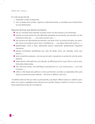 MANUAL DQP - Avaliação




Em cada secção terá de:
  1.	 responder a todas as perguntas;
  2.	 usar os dados para analisar, rigorosa e sistematicamente, os resultados que fundamentam
      as suas declarações.


Algumas técnicas que deverá considerar:
   „„ use um marcador para assinalar as frases-chave nos documentos e nas entrevistas;
   „„ quando encontra pontos de vista diferentes apresente-os escrevendo, por exemplo, um dos
      professores disse que …… mas outros pensam que ….;
   „„ não se perca em demasiados pormenores, mas tente incluir os pontos principais, por exem-
      plo, houve concordância geral sobre a finalidade de …. mas algum desacordo quanto a …;
   „„ apresentação: corte o texto, salientando pontos importantes apresentando fotografias
      ilustrativas;
   „„ agrupe comentários semelhantes por meio de frases como, por exemplo, vários pais
      pensam…;
   „„ evite comentários pessoais, uma vez que só está a apresentar os pontos de vista de outras
      pessoas;
   „„ esteja atento a discrepâncias, por exemplo, às diferenças entre o que é dito e o que é reve-
      lado pelas observações;
   „„ não mencione nomes, mas identifique as perspectivas: ex. uma criança pensa…, uma mãe
      comentou…;
   „„ utilize a informação dos gráficos e inclua pormenores ocorridos ou expressões ditas para
      ilustrar os pontos que quer salientar – isto torna o relatório mais vivo!


 O relatório deve ser lido por todos os participantes, que devem reflectir sobre se o relatório apre-
senta com justiça o estabelecimento educativo em questão. Reveja o relatório e inclua os comen-
tários significativos antes de o encadernar.




150
 