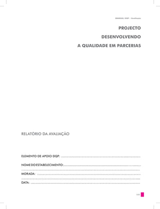 MANUAL DQP - Avaliação




                                                                                      PROJECTO

                                                                       DESENVOLVENDO

                                                  A QUALIDADE EM PARCERIAS




RELATÓRIO DA AVALIAÇÃO




ELEMENTO DE APOIO DQP: ………………………………………………………....…………


NOME DO ESTABELECIMENTO:...........................................................................…….....…
………………………………………………………………………………………………………
MORADA: …………………………………………………………………………………………
……………………………………………………………………………………………………....
DATA: ………………………………………………………………………………………………


                                                                                                      151
 