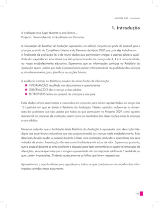 MANUAL DQP - Avaliação




                                                                            1. Introdução
A avaliação teve lugar durante o ano lectivo…
Projecto: Desenvolvendo a Qualidade em Parcerias


A compilação do Relatório da Avaliação representou um esforço conjunto por parte do pessoal, pais e
crianças, e ainda do Conselheiro Externo e do Elemento de Apoio DQP que com eles trabalharam.
A finalidade da avaliação foi a de reunir dados que permitissem chegar a acordo sobre a quali-
dade das experiências educativas que são proporcionadas às crianças de 3, 4 e 5 anos de idade,
no nosso estabelecimento educativo. Esperamos que as informações contidas no Relatório da
Avaliação sejam usadas por todo o pessoal para pensar criteriosamente na qualidade dos serviços
e, simultaneamente, para planificar as acções futuras.


A evidência contida no Relatório provém de várias fontes de informação:
   „„ INFORMAÇÃO recolhida nos documentos e questionários
   „„ OBSERVAÇÕES das crianças e dos adultos
   „„ ENTREVISTAS feitas ao pessoal, às crianças e aos pais


Estes dados foram examinados e resumidos em conjunto para serem apresentadas ao longo dos
13 capítulos em que se divide o Relatório da Avaliação. Nestes capítulos incluem-se as dimen-
sões da qualidade que são usadas por todos os que participam no Projecto DQP, como quadro
referencial do processo de avaliação, assim como os resultados das observações feitas às crianças
e aos adultos.


Devemos salientar que a finalidade deste Relatório da Avaliação é apresentar uma descrição fide-
digna das experiências educativas que são proporcionadas às crianças neste estabelecimento. Esta
descrição deverá ajudar o pessoal docente a fazer uma avaliação profunda e sistemática dos seus
métodos de ensino. A avaliação não teve como finalidade emitir juízos de valor. Esperamos, portanto,
que o pessoal docente se sinta confiante e disposto para fazer comentários e sugerir a introdução de
alterações, sempre que sinta que a imagem apresentada não corresponde totalmente à realidade ou
que contem imprecisões. (Poderão acrescentar-se as folhas que forem necessárias).


Aproveitamos a oportunidade para agradecer a todos os que colaboraram na recolha das infor-
mações contidas neste documento.




                                                                                                155
 