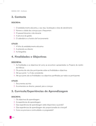 MANUAL DQP - Avaliação




3. Contexto

DESCREVA:


   1.	 O estabelecimento educativo, o seu tipo, localização e área de atendimento
   2.	 Número e idade das crianças que o frequentam
   3.	 O pessoal docente e não docente
   4.	 A estrutura da gestão
   5.	 O calendário e o horário de funcionamento


UTILIZE:
  1.	 A ficha do estabelecimento educativo
  2.	 A entrevista ao director
  3.	 As fotografias

4. Finalidades e Objectivos

DESCREVA:
   1.	 As finalidades e os objectivos tal como se encontram apresentados no Projecto do Jardim
       de Infância
   2.	 Os pontos de vista dos participantes sobre as finalidades e objectivos
   3.	 Até que ponto 1 e 2 são consistentes
   4.	 Até que ponto são as finalidades e os objectivos partilhados por todos os participantes


UTILIZE:
  1.	 Documentos escritos
  2.	 As entrevistas ao director, pessoal, pais e crianças


5. Currículo/Experiências de Aprendizagem

DESCREVA:
  1.	 Os objectivos da aprendizagem.
  2.	 As experiências de aprendizagem.
  3.	 Que experiências de aprendizagem estão disponíveis e quando?
  4.	 Que experiências de aprendizagem são proporcionadas às crianças?
  5.	 Como se promove a continuidade e a progressão?


166
 