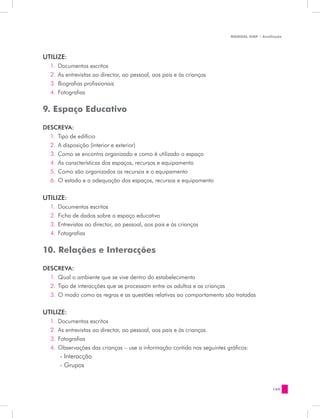 MANUAL DQP - Avaliação




UTILIZE:
  1.	 Documentos escritos
  2.	 As entrevistas ao director, ao pessoal, aos pais e às crianças
  3.	 Biografias profissionais
  4.	 Fotografias


9. Espaço Educativo

DESCREVA:
  1.	 Tipo de edifício
  2.	 A disposição (interior e exterior)
  3.	 Como se encontra organizado e como é utilizado o espaço
  4.	 As características dos espaços, recursos e equipamento
  5.	 Como são organizados os recursos e o equipamento
  6.	 O estado e a adequação dos espaços, recursos e equipamento

UTILIZE:
  1.	 Documentos escritos
  2.	 Ficha de dados sobre o espaço educativo
  3.	 Entrevistas ao director, ao pessoal, aos pais e às crianças
  4.	 Fotografias


10. Relações e Interacções

DESCREVA:
  1.	 Qual o ambiente que se vive dentro do estabelecimento
  2.	 Tipo de interacções que se processam entre os adultos e as crianças
  3.	 O modo como as regras e as questões relativas ao comportamento são tratadas


UTILIZE:
  1.	 Documentos escritos
  2.	 As entrevistas ao director, ao pessoal, aos pais e às crianças
  3.	 Fotografias
  4.	 Observações das crianças – use a informação contida nos seguintes gráficos:
      - Interacção
      - Grupos	


                                                                                           169
 
