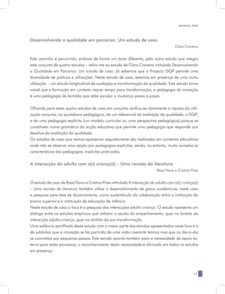 MANUAL DQP




Desenvolvendo a qualidade em parcerias: Um estudo de caso
                                                                                      Clara Craveiro


Este caminho é percorrido, embora de forma um tanto diferente, pelo outro estudo que integra
este conjunto de quatro estudos – refiro-me ao estudo de Clara Craveiro intitulado Desenvolvendo
a Qualidade em Parcerias: Um estudo de caso. Já sabemos que o Projecto DQP permite uma
diversidade de práticas e utilizações. Neste estudo de caso, estamos em presença de uma outra
utilização – um estudo longitudinal de avaliação e transformação da qualidade. Este estudo torna
visível que a formação em contexto requer tempo para transformação; a pedagogia da inovação
é uma pedagogia da lentidão que sabe esculpir a mudança passo a passo.


Olhando para estes quatro estudos de caso em conjunto verifica-se claramente a riqueza da utili-
zação conjunta, no quotidiano pedagógico, de um referencial de avaliação da qualidade, o DQP,
e de uma pedagogia explícita (um modelo curricular ou uma perspectiva pedagógica) porque se
constituem numa gramática da acção educativa que permite uma pedagogia que responde aos
desafios da avaliação da qualidade.
Os estudos de caso que iremos apresentar seguidamente são realizados em contextos educativos
onde não se observa uma opção por pedagogias explícitas, sendo, no entanto, muito variadas as
características das pedagogias implícitas praticadas.

A interacção do adulto com a(s) criança(s) – Uma revisão da literatura
                                                                           Rosa Novo e Cristina Pires


O estudo de caso de Rosa Novo e Cristina Pires intitulado A interacção do adulto com a(s) criança(s)
– Uma revisão da literatura também utiliza o desenvolvimento de graus académicos, neste caso
a pesquisa para tese de doutoramento, como sustentáculo da colaboração entre a instituição do
ensino superior e a instituição de educação de infância.
Neste estudo de caso o foco é a pesquisa das interacções adulto-criança. O estudo apresenta um
diálogo entre os estudos empíricos que utilizam a escala do empenhamento, quer no âmbito da
interacção adulto-criança, quer no âmbito da sua transformação.
Uma saliência partilhada deste estudo com a maior parte dos estudos apresentados neste livro é a
de sublinhar que a inovação se faz partindo de uma visão coerente teórica mas que no dia-a-dia
se concretiza por pequenos passos. Este estudo aponta também para a necessidade de apoio ex-
terno para estes processos; o reconhecimento desta necessidade é afirmado em todos os estudos
em presença.




                                                                                                  17
 