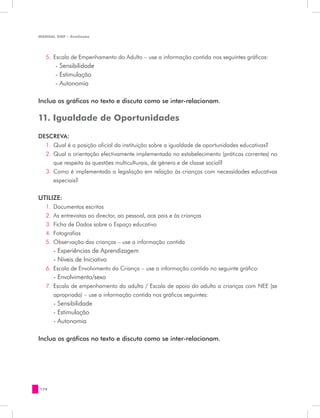 MANUAL DQP - Avaliação




   5.	 Escala de Empenhamento do Adulto – use a informação contida nos seguintes gráficos:
       - Sensibilidade
       - Estimulação
       - Autonomia

Inclua os gráficos no texto e discuta como se inter-relacionam.

11. Igualdade de Oportunidades

DESCREVA:
  1.	 Qual é a posição oficial da instituição sobre a igualdade de oportunidades educativas?
  2.	 Qual a orientação efectivamente implementada no estabelecimento (práticas correntes) no
      que respeita às questões multiculturais, de género e de classe social?
  3.	 Como é implementada a legislação em relação às crianças com necessidades educativas
      especiais?


UTILIZE:
   1.	 Documentos escritos
   2.	 As entrevistas ao director, ao pessoal, aos pais e às crianças
   3.	 Ficha de Dados sobre o Espaço educativo
   4.	 Fotografias
   5.	 Observação das crianças – use a informação contida
   	 - Experiências de Aprendizagem
    	 - Níveis de Iniciativa
   6.	 Escala de Envolvimento da Criança – use a informação contida no seguinte gráfico:
   	 - Envolvimento/sexo
   7.	 Escala de empenhamento do adulto / Escala de apoio do adulto a crianças com NEE (se
       apropriada) – use a informação contida nos gráficos seguintes:
   	 - Sensibilidade
    	 - Estimulação
   	 - Autonomia

Inclua os gráficos no texto e discuta como se inter-relacionam.




170
 