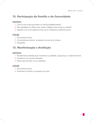 MANUAL DQP - Avaliação




12. Participação da Família e da Comunidade

DESCREVA:
  1.	 Como é que os pais participam na vida do estabelecimento?
  2.	 Que estratégias se utilizam para manter a ligação entre os pais e a escola?
  3.	 Ligações com outros agentes sociais, por ex: terapeutas, assistentes sociais


UTILIZE:
   1.	 Documentos escritos
   2.	 As entrevistas ao director, ao pessoal, aos pais e às crianças
   3.	 Fotografias

13. Monitorização e Avaliação

DESCREVA:
  1.	 Procedimentos utilizados para monitorizar a qualidade, a segurança e o desenvolvimento
  2.	 Frequência com que são realizados
  3.	 Quem está envolvido na sua realização


UTILIZE:
   1.	 Documentos escritos
   2.	 Entrevistas ao director, ao pessoal e aos pais




                                                                                              171
 
