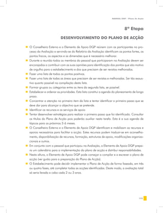 MANUAL DQP - Plano de Acção




                                                                                8ª Etapa

                            Desenvolvimento do Plano de Acção

„„ O Conselheiro Externo e o Elemento de Apoio DQP reúnem com os participantes no pro-
   cesso da Avaliação e servindo-se do Relatório da Avaliação identificam os pontos fortes, os
   pontos fracos, os aspectos e as dimensões que é necessário melhorar.
„„ Durante a reunião todos os membros do pessoal que participaram na Avaliação devem ser
   encorajados a contribuir com as suas opiniões para identificação dos pontos que são motivo
   de orgulho para o estabelecimento e dos que precisam de ser revistos melhorados.
„„ Fazer uma lista de todos os pontos positivos.
„„ Fazer uma lista de todas as áreas que precisam de ser revistas e melhoradas. Ser tão exaus-
   tivo quanto possível na compilação desta lista.
„„ Formar grupos ou categorias entre os itens da segunda lista, se possível.
„„ Estabelecer e ordenar as prioridades. Esta lista constitui a agenda do planeamento de longo
   prazo.
„„ Concentrar a atenção no primeiro item da lista e tentar identificar o primeiro passo que se
   deve dar para alcançar o objectivo que se pretende.
„„ Identificar os recursos e os serviços de apoio
„„ Tentar desenvolver estratégias para realizar o primeiro passo que foi identificado. Consultar
   os títulos do Plano de Acção pois poderão auxiliar nesta tarefa. Esta é a sua agenda de
   tópicos para os próximos 3-6 meses.
„„ O Conselheiro Externo e o Elemento de Apoio DQP identificam e mobilizam os recursos e
   apoios necessários para facilitar a acção. Estes recursos podem traduzir-se em aconselha-
   mento, disponibilização de recursos, formação, estruturas de apoio, modificações organiza-
   cionais e outros.
„„ Em conjunto com o pessoal que participou na Avaliação, o Elemento de Apoio DQP prepa-
   ra um calendário para a implementação do plano de acção e distribui responsabilidades.
„„ Nesta altura, o Elemento de Apoio DQP pode começar a compilar e a escrever o plano de
   acção (ver guião para a preparação do Plano de Acção).
„„ O Estabelecimento pode decidir implementar o Plano de Acção de forma faseada, em três
   ou quatro fases, até completar todas as acções identificadas. Deste modo, a avaliação total
   só seria levada a cabo cada 2 ou 3 anos.




                                                                                            175
 