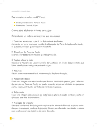 MANUAL DQP - Plano de Acção




Documentos usados na 8ª Etapa

   „„ Guião para elaborar o Plano de Acção
   „„ Caderno do Plano de Acção


Guião para elaborar o Plano de Acção

(Foi produzido um caderno para servir de guia ao processo)

1. Questões levantadas a partir do Relatório de Avaliação
Apresentar um breve resumo da reunião de elaboração do Plano de Acção, salientando
as questões principais que emergiram do debate.

2. Objectivos do Plano de Acção
Listar as prioridades resultantes das questões principais.

3. Acções a levar a cabo
Descrever o Programa de Desenvolvimento da Qualidade em função das prioridades que
foram identificadas e realçar os pontos de acção.

4. Recursos
Decidir os recursos necessários à implementação do plano de acção.

5. Responsabilidades
Fazer uma listagem das responsabilidades de cada membro do pessoal, para cada uma
das secções do Plano de Acção. As tarefas poderão ter que ser divididas em pequenas
partes, e estas, distribuídas por todos os membros do pessoal.

6. Calendário
Fazer uma listagem calendarizada de cada fase do plano de acção e indicar a data em
que cada fase deve estar acabada.

7. Avaliação do Impacto
Descrever os métodos de avaliação do impacto e dos efeitos do Plano de Acção na apren-
dizagem das crianças (medidas de impacto). Devem ser salientados os métodos a aplicar
para se alcançarem os objectivos do plano de acção.


176
 