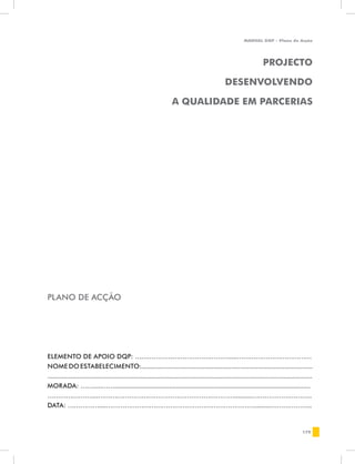 MANUAL DQP - Plano de Acção




                                                                                                                         PROJECTO

                                                                                                    DESENVOLVENDO

                                                                      A QUALIDADE EM PARCERIAS




PLANO DE ACÇÃO




ELEMENTO DE APOIO DQP: ……………………………………….....………………………………
NOME DO ESTABELECIMENTO:.................................................................................................
......................................................................................................................................................
MORADA: …….....……...............................................................................................................
…………………....…………………………………………………………..........………………………..
DATA: ……………....……………………………………………………………….........………………..


                                                                                                                                                179
 