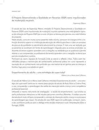 MANUAL DQP




O Projecto Desenvolvendo a Qualidade em Parcerias (DQP) como impulsionador
de mudança(s) na praxis
                                                                                  Esperança Ribeiro


O estudo de caso de Esperança Ribeiro intitulado O Projecto Desenvolvendo a Qualidade em
Parcerias (DQP) como impulsionador de mudança(s) na praxis apresenta uma visão global e rigoro-
sa da utilização do Projecto DQP que é muito útil para os leitores pois permite uma visão holística
da proposta.
Neste estudo, como em muitos outros presentes neste volume, convocam-se sinergias entre a ins-
tituição de ensino superior e a instituição de educação de infância para levar a cabo um processo
de procura da qualidade no atendimento educacional às crianças. É mais uma vez realçado que
as parcerias se constituem em fontes de aprendizagem integrada para os actores envolvidos: os
docentes do ensino superior aprendem com o mergulho na realidade que os questiona e permite
renovar a sua compreensão, os profissionais de terreno aprendem com o mergulho na teoria que
permite complexificar a prática.
Promovem-se, assim, espaços de formação onde se exerce a reflexão crítica. Todos saem be-
neficiados porque a reconstrução de conhecimento profissional prático em curso representa a
aquisição de um conhecimento mais profundo que visa traduzir-se em ganhos para as crianças e
famílias, logo para a sociedade em geral.

Empenhamento do adulto – uma estratégia de supervisão?
                                                                  Helena Luís e Maria José Calheiros


O estudo de Helena Luís e Maria José Calheiros intitulado Empenhamento do adulto – uma estra-
tégia de supervisão? centra-se na mesma preocupação do estudo de Rosa Novo e Cristina Pires,
e visa, compreender a aprendizagem dos estilos de interacção adulto-criança como competência
profissional essencial.
Utilizando o mesmo instrumento de investigação - a escala do empenhamento - que analisa os
perfis profissionais interactivos os três estudos percorrem caminhos diferentes. A análise conjunta
dos estudos é muito útil para compreender a natureza da interacção adulto-criança e os processos
de aprendizagem que requer. Os estudos de caso DQP, agora em publicação, começam, assim,
a dar contributos profícuos para o diálogo entre estudos empíricos e suas interpretações (Góis e
Portugal, 2009).




18
 