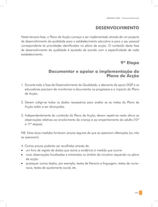 MANUAL DQP - Desenvolvimento




                                                       DESENVOLVIMENTO

Nesta terceira fase, o Plano de Acção começa a ser implementado através de um projecto
de desenvolvimento da qualidade para o estabelecimento educativo e para o seu pessoal
correspondente às prioridades identificadas no plano de acção. O conteúdo desta fase
de desenvolvimento da qualidade é ajustado de acordo com a especificidade de cada
estabelecimento.

                                                                           9ª Etapa

                    Documentar e apoiar a implementação do
                                             Plano de Acção

1.	 Durante toda a fase de Desenvolvimento da Qualidade, o elemento de apoio DQP e os
    educadores precisam de monitorizar e documentar os progressos e o impacto do Plano
    de Acção.

2.	 Devem coligir-se todos os dados necessários para avaliar se as metas do Plano de
    Acção estão a ser alcançadas.

3. Independentemente do conteúdo do Plano de Acção, devem repetir-se nesta altura as
   observações relativas ao envolvimento da criança e ao empenhamento do adulto (10ª
   e 11ª etapas).

NB. Estas duas medidas fornecem provas seguras de que se operaram alterações (ou não
se operaram).

4. Outras provas poderão ser recolhidas através de:
•	 um livro de registo de dados que reúne a evidência à medida que ocorre
•	 mais observações focalizadas e entrevistas no âmbito da iniciativa requerida no plano
   de acção
•	 quaisquer outros dados, por exemplo, testes de literacia e linguagem, testes de nume-
   racia, testes de ajustamento social, etc.




                                                                                       183
 