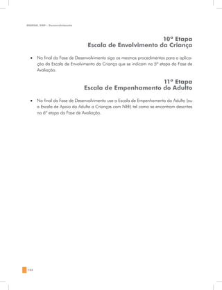 MANUAL DQP - Desenvolvimento




                                                        10ª Etapa
                                Escala de Envolvimento da Criança

  •	 No final da Fase de Desenvolvimento siga os mesmos procedimentos para a aplica-
     ção da Escala de Envolvimento da Criança que se indicam na 5ª etapa da Fase de
     Avaliação.

                                                      11ª Etapa
                               Escala de Empenhamento do Adulto

  •	 No final da Fase de Desenvolvimento use a Escala de Empenhamento do Adulto (ou
     a Escala de Apoio do Adulto a Crianças com NEE) tal como se encontram descritas
     na 6ª etapa da Fase de Avaliação.




184
 