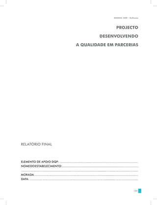 MANUAL DQP - Reflexão




                                                                                        PROJECTO

                                                                         DESENVOLVENDO

                                                   A QUALIDADE EM PARCERIAS




RELATÓRIO FINAL



ELEMENTO DE APOIO DQP: ………………………….....……………………………………………
NOME DO ESTABELECIMENTO:...............................................................................…………….
……………………………………………....…………………………..........……………………………..
MORADA……………………………………………………………………..........………………………
DATA: ……………………………………………………………………….............……………………..


                                                                                                        187
 