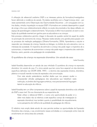 MANUAL DQP




A utilização de referencial avaliativo DQP e os interesses prévios da formadora/investigadora
foram definindo a incidência do estudo. Os dados recolhidos com a Target (criança alvo) – por
vezes apresentada como Observação das Oportunidades Educativas –, em conjugação com ou-
tros dados, introduz inquietação na equipa DQP. A formadora em contexto desempenha o papel
de amigo crítico que colaborativamente reflecte na acção documentada e faz dessa reflexão um
espaço de aprendizagem e desenvolvimento. Tal processo é difícil mas é possível, só assim a ava-
liação da qualidade reverterá em ganhos para as educadoras e as crianças.
Este processo colaborativo permitiu chegar à discussão da questão central do papel do adulto
na promoção da autonomia da criança. Perpassa nestes estudos uma grande preocupação com
os processos de mediação pedagógica (Oliveira-Formosinho, 2004). Aprendemos a escutar e
responder aos interesses da criança, fazendo-os dialogar, no âmbito do acto educativo, com os
interesses da sociedade. O imperativo de estimular a criança não pode negar o imperativo de a
autonomizar; o imperativo de autonomizar a criança não pode negar o imperativo de a estimular.
Estamos, assim, perante uma pedagogia da complexidade.

O quotidiano da criança na expressão dramática: Um estudo de caso
                                                                                  Isabel Kowalsky


Isabel Kowalsky desenvolve um estudo de caso intitulado O quotidiano da criança na expressão
dramática: Um estudo de caso. É o único estudo que tem como foco especial um dos domínios
específicos definidos nas OCEPE (DEB, 1997) – o domínio das expressões (motora, dramática,
plástica e musical) inserida na área da expressão e da comunicação.
        Com este estudo pretendemos recolher dados que nos possam ajudar a
        compreender atitudes pedagógicas dos educadores que trabalham nesta
        instituição, no âmbito das linguagens artísticas, mais precisamente da linguagem
        teatral na educação de infância.


Isabel Kowalsky tem um olhar compreensivo sobre o papel da expressão dramática e da utilidade
do DQP a esse nível. Diz-nos claramente da sua expectativa de
        Poder utilizar o referencial DQP […] como uma oportunidade de poder vir a
                                        ,
        obter mais dados não só relativos a este específico campo de investigação (a
        expressão dramática) mas também quanto à possibilidade de enquadramento
        numa perspectiva de melhoria da qualidade da pedagogia da infância.


O relatório mais amplo deste estudo de caso permite analisar as oportunidades de Expressão
Dramática das crianças, o seu envolvimento nessas actividades e a comparação entre níveis de
envolvimento em várias áreas de conteúdo.

20
 