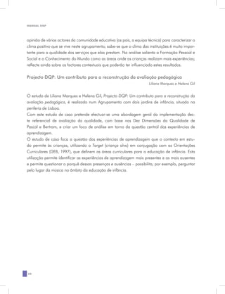 MANUAL DQP




opinião de vários actores da comunidade educativa (os pais, a equipa técnica) para caracterizar o
clima positivo que se vive neste agrupamento; sabe-se que o clima das instituições é muito impor-
tante para a qualidade dos serviços que elas prestam. Na análise salienta a Formação Pessoal e
Social e o Conhecimento do Mundo como as áreas onde as crianças realizam mais experiências;
reflecte ainda sobre os factores contextuais que poderão ter influenciado estes resultados.


Projecto DQP: Um contributo para a reconstrução da avaliação pedagógica
                                                                      Liliana Marques e Helena Gil


O estudo de Liliana Marques e Helena Gil, Projecto DQP: Um contributo para a reconstrução da
avaliação pedagógica, é realizado num Agrupamento com dois jardins de infância, situado na
periferia de Lisboa.
Com este estudo de caso pretende efectuar-se uma abordagem geral da implementação des-
te referencial de avaliação da qualidade, com base nas Dez Dimensões da Qualidade de
Pascal e Bertram, e criar um foco de análise em torno da questão central das experiências de
aprendizagem.
O estudo de caso foca a questão das experiências de aprendizagem que o contexto em estu-
do permite às crianças, utilizando a Target (criança alvo) em conjugação com as Orientações
Curriculares (DEB, 1997), que definem as áreas curriculares para a educação de infância. Esta
utilização permite identificar as experiências de aprendizagem mais presentes e as mais ausentes
e permite questionar o porquê dessas presenças e ausências – possibilita, por exemplo, perguntar
pelo lugar da música no âmbito da educação de infância.




22
 