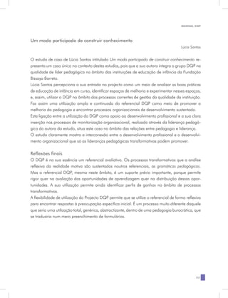 MANUAL DQP




Um modo participado de construir conhecimento
                                                                                         Lúcia Santos


O estudo de caso de Lúcia Santos intitulado Um modo participado de construir conhecimento re-
presenta um caso único no contexto destes estudos, pois que a sua autora integra o grupo DQP na
qualidade de líder pedagógica no âmbito das instituições de educação de infância da Fundação
Bissaya Barreto.
Lúcia Santos percepciona a sua entrada no projecto como um meio de analisar as boas práticas
de educação de infância em curso, identificar espaços de melhoria e experimentar nesses espaços,
e, assim, utilizar o DQP no âmbito dos processos correntes de gestão da qualidade da instituição.
Faz assim uma utilização ampla e continuada do referencial DQP como meio de promover a
melhoria da pedagogia e encontrar processos organizacionais de desenvolvimento sustentado.
Esta ligação entre a utilização do DQP como apoio ao desenvolvimento profissional e a sua clara
inserção nos processos de monitorização organizacional, realizada através da liderança pedagó-
gica da autora do estudo, situa este caso no âmbito das relações entre pedagogia e liderança.
O estudo claramente mostra a interconexão entre o desenvolvimento profissional e o desenvolvi-
mento organizacional que só as lideranças pedagógicas transformativas podem promover.

Reflexões finais
O DQP é na sua essência um referencial avaliativo. Os processos transformativos que a análise
reflexiva da realidade motiva são sustentados noutros referenciais, as gramáticas pedagógicas.
Mas o referencial DQP, mesmo neste âmbito, é um suporte prévio importante, porque permite
rigor quer na avaliação das oportunidades de aprendizagem quer na distribuição dessas opor-
tunidades. A sua utilização permite ainda identificar perfis de ganhos no âmbito de processos
transformativos.
A flexibilidade de utilização do Projecto DQP permite que se utilize o referencial de forma reflexiva
para encontrar respostas à preocupação específica inicial. É um processo muito diferente daquele
que seria uma utilização total, genérica, abstractizante, dentro de uma pedagogia burocrática, que
se traduziria num mero preenchimento de formulários.




                                                                                                  23
 