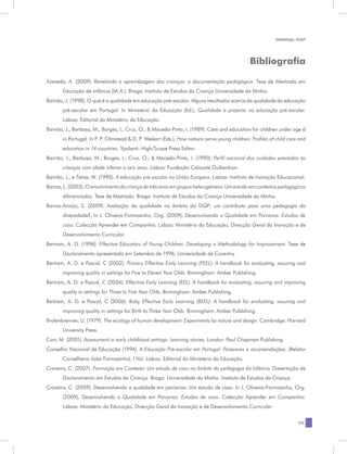MANUAL DQP




                                                                                               Bibliografia

Azevedo, A. (2009). Revelando a aprendizagem das crianças: a documentação pedagógica. Tese de Mestrado em
       Educação de infância (M.A.). Braga: Instituto de Estudos da Criança Universidade do Minho.
Bairrão, J. (1998). O que é a qualidade em educação pré-escolar. Alguns resultados acerca da qualidade da educação
       pré-escolar em Portugal. In Ministério da Educação (Ed.), Qualidade e projecto na educação pré-escolar.
       Lisboa: Editorial do Ministério da Educação.
Bairrão, J., Barbosa, M., Borges, I., Cruz, O., & Macedo-Pinto, I. (1989). Care and education for children under age 6
       in Portugal. In P. P. Olmstead & D. P. Weikart (Eds.), How nations serve young children: Profiles of child care and
       education in 14 countries. Ypsilanti: High/Scope Press Editor.
Bairrão, J., Barbosa, M., Borges, I., Cruz, O., & Macedo-Pinto, I. (1990). Perfil nacional dos cuidados prestados às
       crianças com idade inferior a seis anos. Lisboa: Fundação Calouste Gulbenkian.
Bairrão, J., e Tietze, W. (1995). A educação pré-escolar na União Europeia. Lisboa: Instituto de Inovação Educacional.
Barros, L. (2003). O envolvimento da criança de três anos em grupos heterogéneos: Um estudo em contextos pedagógicos
       diferenciados. Tese de Mestrado. Braga: Instituto de Estudos da Criança Universidade do Minho.
Barros-Araújo, S. (2009). Avaliação da qualidade no âmbito do DQP: um contributo para uma pedagogia da
       diversidade?, In J. Oliveira-Formosinho, Org. (2009), Desenvolvendo a Qualidade em Parcerias: Estudos de
       caso. Colecção Aprender em Companhia. Lisboa: Ministério da Educação, Direcção Geral da Inovação e de
       Desenvolvimento Curricular.
Bertram, A. D. (1996). Effective Educators of Young Children: Developing a Methodology for Improvement. Tese de
       Doutoramento apresentada em Setembro de 1996, Universidade de Coventry.
Bertram, A. D. e Pascal, C (2002). Primary Effective Early Learning (PEEL): A handbook for evaluating, assuring and
       improving quality in settings for Five to Eleven Year Olds. Birmingham: Amber Publishing.
Bertram, A. D. e Pascal, C (2004). Effective Early Learning (EEL): A handbook for evaluating, assuring and improving
       quality in settings for Three to Five Year Olds. Birmingham: Amber Publishing.
Bertram, A. D. e Pascal, C (2006). Baby Effective Early Learning (BEEL): A handbook for evaluating, assuring and
       improving quality in settings for Birth to Three Year Olds. Birmingham: Amber Publishing.
Brofenbrenner, U. (1979). The ecology of human development: Experiments by nature and design. Cambridge: Harvard
       University Press.
Carr, M. (2001). Assessment in early childhood settings: Learning stories. London: Paul Chapman Publishing.
Conselho Nacional de Educação (1994). A Educação Pré-escolar em Portugal. Pareceres e recomendações. (Relator
       Conselheiro João Formosinho). I Vol. Lisboa. Editorial do Ministério da Educação.
Craveiro, C. (2007). Formação em Contexto: Um estudo de caso no âmbito da pedagogia da infância. Dissertação de
       Doutoramento em Estudos da Criança. Braga: Universidade do Minho. Instituto de Estudos da Criança.
Craveiro, C. (2009). Desenvolvendo a qualidade em parcerias: Um estudo de caso. In J. Oliveira-Formosinho, Org.
       (2009), Desenvolvendo a Qualidade em Parcerias: Estudos de caso. Colecção Aprender em Companhia.
       Lisboa: Ministério da Educação, Direcção Geral da Inovação e de Desenvolvimento Curricular.


                                                                                                                      25
 