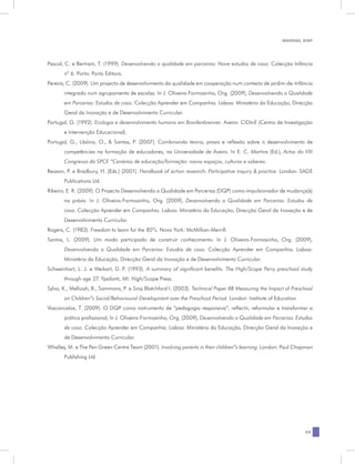 MANUAL DQP




Pascal, C. e Bertram, T. (1999). Desenvolvendo a qualidade em parceiras: Nove estudos de caso. Colecção Infância
       nº 6. Porto: Porto Editora.
Pereira, C. (2009). Um projecto de desenvolvimento da qualidade em cooperação num contexto de jardim-de-Infância
       integrado num agrupamento de escolas. In J. Oliveira-Formosinho, Org. (2009), Desenvolvendo a Qualidade
       em Parcerias: Estudos de caso. Colecção Aprender em Companhia. Lisboa: Ministério da Educação, Direcção
       Geral da Inovação e de Desenvolvimento Curricular.
Portugal, G. (1992). Ecologia e desenvolvimento humano em Bronfenbrenner. Aveiro: CIDInE (Centro de Investigação
       e Intervenção Educacional).
Portugal, G., Libório, O., & Santos, P. (2007). Combinando teoria, praxis e reflexão sobre o desenvolvimento de
       competências na formação de educadores, na Universidade de Aveiro. In E. C. Martins (Ed.), Actas do VIII
       Congresso da SPCE “Cenários de educação/formação: novos espaços, culturas e saberes.
Reason, P. e Bradbury, H. (Eds.) (2001). Handbook of action research: Participative inquiry & practice. London: SAGE
       Publications Ltd.
Ribeiro, E. R. (2009). O Projecto Desenvolvendo a Qualidade em Parcerias (DQP) como impulsionador de mudança(s)
       na práxis. In J. Oliveira-Formosinho, Org. (2009), Desenvolvendo a Qualidade em Parcerias: Estudos de
       caso. Colecção Aprender em Companhia. Lisboa: Ministério da Educação, Direcção Geral da Inovação e de
       Desenvolvimento Curricular.
Rogers, C. (1983). Freedom to learn for the 80”s. Nova York: McMillian-Merrill.
Santos, L. (2009). Um modo participado de construir conhecimento. In J. Oliveira-Formosinho, Org. (2009),
       Desenvolvendo a Qualidade em Parcerias: Estudos de caso. Colecção Aprender em Companhia. Lisboa:
       Ministério da Educação, Direcção Geral da Inovação e de Desenvolvimento Curricular.
Schweinhart, L. J. e Weikart, D. P. (1993). A summary of aignificant benefits: The High/Scope Perry preschool study
       through age 27. Ypsilanti, MI: High/Scope Press.
Sylva, K., Melluish, B., Sammons, P. e Siraj Blatchford I. (2003). Technical Paper 8B Measuring the Impact of Preschool
       on Children”s Social/Behavioural Development over the Preschool Period. London: Institute of Education
Vasconcelos, T. (2009). O DQP como instrumento de “pedagogia responsiva”: reflectir, reformular e transformar a
       prática profissional, In J. Oliveira-Formosinho, Org. (2009), Desenvolvendo a Qualidade em Parcerias: Estudos
       de caso. Colecção Aprender em Companhia. Lisboa: Ministério da Educação, Direcção Geral da Inovação e
       de Desenvolvimento Curricular.
Whalley, M. e The Pen Green Centre Team (2001). Involving parents in their children”s learning. London: Paul Chapman
       Publishing Ltd.




                                                                                                                   29
 