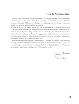 MANUAL DQP




                                                        Nota de Apresentação

A Direcção-Geral de Inovação e de Desenvolvimento Curricular (DGIDC) tem vindo a desenvolver
actividades que assinalam a importância dada à promoção da qualidade e do desenvolvimento
curricular na Educação Pré-Escolar. A publicação da colecção Aprender em Companhia é um dos
eixos de concretização desta nossa linha de trabalho.
Esta colecção é composta por um Manual do Projecto Desenvolvendo a Qualidade em Parcerias
(DQP) e por três publicações que exemplificam a utilização deste manual e a sua aplicação em
contextos diversos. A primeira das publicações assume a forma de quinze estudos de caso realiza-
dos em diferentes escolas da rede Nacional. A segunda assume a forma de narrativas do trabalho
de projecto desenvolvido em salas de Jardim de Infância, em que se concretiza a utilização de
instrumentos de avaliação incluídos no projecto DQP.
A publicação do Manual do Projecto Desenvolvendo a Qualidade em Parcerias é o culminar de
um longo período de reflexão e adaptação do projecto DQP ao contexto português. É pois com
grande satisfação que disponibilizamos esta proposta de avaliação da qualidade e da eficácia das
aprendizagens das crianças que frequentam a Educação Pré-Escolar.




                                                                         A Directora Geral




                                                                                              3
 