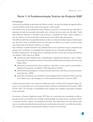 MANUAL DQP - Parte 1




       Parte 1: A Fundamentação Teórica do Projecto DQP

Introdução
A procura da qualidade na educação de infância constitui uma das prioridades da agenda política
e social do Reino Unido e de muitos outros países a nível mundial.
Nos últimos anos, foram publicados vários relatórios nacionais e internacionais que defendem a
expansão da rede da educação pré-escolar para crianças de zero e seis anos de idade. Todos
estes relatórios salientam a importância de promover a qualidade em toda a rede e analisam o
que isto implica, em termos de política educacional e de transformação das práticas.
Os relatórios sublinham a necessidade de serem criados um sistemas de observação e monitorização
que abranjam todos os estabelecimentos de educação de infância e que seja o primeiro passo
para desenvolver processos de melhoria e inovação.
Esta insistência no desenvolvimento da qualidade decorre da consciência de que a expansão dos
serviços não é suficiente. A investigação tem mostrado que só a elevada qualidade pode:
ter efeitos significativos e de longo prazo na realização escolar e social das crianças (Schweinhart
and Weikart, 1993; Sylva et al, 2003);
    „„ providenciar oportunidades para a aprendizagem integrada das literacias e para o desen-
       volvimento das competências básicas. Estas oportunidades diminuem depois dos oitos anos
       (Wylie, 2001);
    „„ desenvolver comportamentos sociais positivos, reduzindo o crime juvenil e promovendo a
       cidadania (Schweinhart and Weikart, 1993; Reynolds et al 2001);
    „„ obter benefícios psicológicos e comportamentais que levam a benefícios económicos poste-
       riores (Feinstein, 2000);
    „„ aproveitar os benefícios que representa a aprendizagem eficaz na pequena infância que tem
       mais impacto que a aprendizagem em ciclos posteriores (Heckman e Lochner, 2001).


A oferta educacional para as crianças em idade pré-escolar no Reino Unido é desarticulada e di-
versa e, em comparação com outros países europeus, de baixo nível (National Commission 1993;
OCDE, 2001). Em Portugal a variabilidade entre contextos de cuidados e educação é também
muito acentuada.


No entanto, o Governo Inglês tem, desde 1997, feito um investimento sem precedentes na educa-
ção pré-escolar numa tentativa de combater a desigualdade e exclusão sociais, a pobreza infantil,
o insucesso escolar e apoiar a diversidade de famílias. Este investimento tem sido direccionado
para uma rápida expansão de serviços de apoio na educação pré-escolar no sentido de providen-
ciar condições razoáveis e acessíveis para todas as crianças e suas famílias.


                                                                                                 33
 