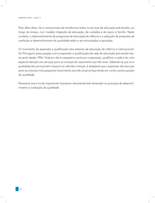 MANUAL DQP - Parte 1




Para além disso, há o compromisso de transformar todos os serviços de educação pré-escolar, ao
longo do tempo, num modelo integrado de educação, de cuidados e de apoio à família. Neste
contexto, o desenvolvimento de programas de educação de infância e a adopção de propostas de
avaliação e desenvolvimento da qualidade estão a ser encorajadas e apoiadas.


O movimento de expansão e qualificação dos sistemas de educação de infância é internacional.
Em Portugal a preocupação com a expansão e qualificação da rede de educação pré-escolar faz-
se sentir desde 1996. Hoje em dia é necessário continuar a expansão, qualificar a rede e ter uma
especial atenção aos serviços para as crianças do nascimento aos três anos. Sabendo-se que só a
qualidade dos serviços tem impacto na vida das crianças, é desejável que a expansão dos serviços
para as crianças mais pequenas (nascimento aos três anos) se faça tendo em conta a preocupação
da qualidade.


Pensamos que é muito importante incorporar claramente esta dimensão no processo de desenvol-
vimento e avaliação da qualidade.




34
 