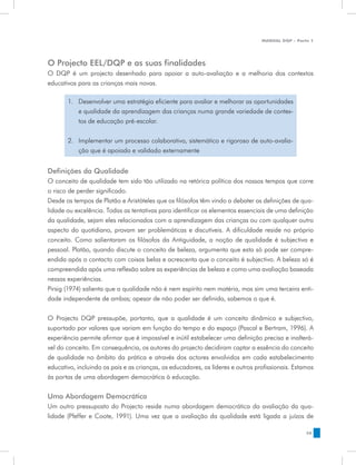 MANUAL DQP - Parte 1




O Projecto EEL/DQP e as suas finalidades
O DQP é um projecto desenhado para apoiar a auto-avaliação e a melhoria dos contextos
educativos para as crianças mais novas.

       1.	 Desenvolver uma estratégia eficiente para avaliar e melhorar as oportunidades
           e qualidade da aprendizagem das crianças numa grande variedade de contex-
           tos de educação pré-escolar.


       2.	 Implementar um processo colaborativo, sistemático e rigoroso de auto-avalia-
           ção que é apoiado e validado externamente


Definições da Qualidade
O conceito de qualidade tem sido tão utilizado na retórica política dos nossos tempos que corre
o risco de perder significado.
Desde os tempos de Platão e Aristóteles que os filósofos têm vindo a debater as definições de qua-
lidade ou excelência. Todas as tentativas para identificar os elementos essenciais de uma definição
da qualidade, sejam eles relacionados com a aprendizagem das crianças ou com qualquer outro
aspecto do quotidiano, provam ser problemáticas e discutíveis. A dificuldade reside no próprio
conceito. Como salientaram os filósofos da Antiguidade, a noção de qualidade é subjectiva e
pessoal. Platão, quando discute o conceito de beleza, argumenta que esta só pode ser compre-
endida após o contacto com coisas belas e acrescenta que o conceito é subjectivo. A beleza só é
compreendida após uma reflexão sobre as experiências de beleza e como uma avaliação baseada
nessas experiências.
Pirsig (1974) salienta que a qualidade não é nem espírito nem matéria, mas sim uma terceira enti-
dade independente de ambas; apesar de não poder ser definida, sabemos o que é.


O Projecto DQP pressupõe, portanto, que a qualidade é um conceito dinâmico e subjectivo,
suportado por valores que variam em função do tempo e do espaço (Pascal e Bertram, 1996). A
experiência permite afirmar que é impossível e inútil estabelecer uma definição precisa e inalterá-
vel do conceito. Em consequência, os autores do projecto decidiram captar a essência do conceito
de qualidade no âmbito da prática e através dos actores envolvidos em cada estabelecimento
educativo, incluindo os pais e as crianças, os educadores, os líderes e outros profissionais. Estamos
às portas de uma abordagem democrática à educação.


Uma Abordagem Democrática
Um outro pressuposto do Projecto reside numa abordagem democrática da avaliação da qua-
lidade (Pfeffer e Coote, 1991). Uma vez que a avaliação da qualidade está ligada a juízos de

                                                                                                  35
 