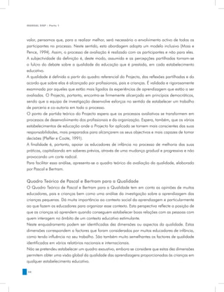 MANUAL DQP - Parte 1




valor, pensamos que, para a realizar melhor, será necessário o envolvimento activo de todos os
participantes no processo. Neste sentido, esta abordagem adopta um modelo inclusivo (Moss e
Pence, 1994). Assim, o processo de avaliação é realizado com os participantes e não para eles.
A subjectividade da definição é, deste modo, assumida e as percepções partilhadas tornam-se
o fulcro do debate sobre a qualidade da educação que é prestada, em cada estabelecimento
educativo.
A qualidade é definida a partir do quadro referencial do Projecto, das reflexões partilhadas e do
acordo que sobre elas é alcançado por profissionais, pais e crianças. É validada e rigorosamente
examinada por aqueles que estão mais ligados às experiências de aprendizagem que estão a ser
avaliadas. O Projecto, portanto, encontra-se firmemente alicerçado em princípios democráticos,
sendo que a equipa de investigação desenvolve esforços no sentido de estabelecer um trabalho
de parceria e co-autoria em todo o processo.
O ponto de partida teórico do Projecto espera que os processos avaliativos se transformem em
processos de desenvolvimento dos profissionais e da organização. Espera, também, que os vários
estabelecimentos de educação onde o Projecto for aplicado se tornem mais conscientes das suas
responsabilidades, mais preparados para alcançarem os seus objectivos e mais capazes de tomar
decisões (Pfeffer e Coote, 1991).
A finalidade é, portanto, apoiar os educadores de infância no processo de melhoria das suas
práticas, capitalizando em saberes prévios, através de uma mudança gradual e progressiva e não
provocando um corte radical.
Para facilitar essa análise, apresenta-se o quadro teórico da avaliação da qualidade, elaborado
por Pascal e Bertram.


Quadro Teórico de Pascal e Bertram para a Qualidade
O Quadro Teórico de Pascal e Bertram para a Qualidade tem em conta as opiniões de muitos
educadores, pais e crianças bem como uma análise da investigação sobre a aprendizagem das
crianças pequenas. Dá muita importância ao contexto social da aprendizagem e particularmente
ao que fazem os educadores para organizar esse contexto. Esta perspectiva reflecte a posição de
que as crianças só aprendem quando conseguem estabelecer boas relações com as pessoas com
quem interagem no âmbito de um contexto educativo estimulante.
Neste enquadramento podem ser identificadas dez dimensões ou aspectos da qualidade. Estas
dimensões correspondem a factores que foram considerados por muitos educadores de infância,
como tendo influência no seu trabalho. São também muito semelhantes os factores de qualidade
identificados em vários relatórios nacionais e internacionais.
Não se pretendeu estabelecer um quadro exaustivo, embora se considere que estas dez dimensões
permitem obter uma visão global da qualidade das aprendizagens proporcionadas às crianças em
qualquer estabelecimento educativo.

36
 