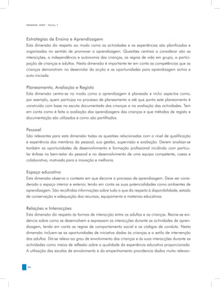 MANUAL DQP - Parte 1




Estratégias de Ensino e Aprendizagem
Esta dimensão diz respeito ao modo como as actividades e as experiências são planificadas e
organizadas no sentido de promover a aprendizagem. Questões centrais a considerar são as
interacções, a independência e autonomia das crianças, as regras de vida em grupo, a partici-
pação de crianças e adultos. Nesta dimensão é importante ter em conta as competências que as
crianças demonstram no desenrolar da acção e as oportunidades para aprendizagem activa e
auto-iniciada.


Planeamento, Avaliação e Registo
Esta dimensão centra-se no modo como a aprendizagem        é planeada e inclui aspectos como,
por exemplo, quem participa no processo de planeamento     e até que ponto este planeamento é
construído com base na escuta documentada das crianças     e na avaliação das actividades. Tem
em conta como é feita a avaliação das aprendizagens das    crianças e que métodos de registo e
documentação são utilizados e como são partilhados.

Pessoal
São relevantes para esta dimensão todas as questões relacionadas com o nível de qualificação
e experiência dos membros do pessoal, sua gestão, supervisão e avaliação. Devem analisar-se
também as oportunidades de desenvolvimento e formação profissional incidindo com particu-
lar ênfase no bem-estar do pessoal e no desenvolvimento de uma equipa competente, coesa e
colaborativa, motivada para a inovação e melhoria.


Espaço educativo
Esta dimensão observa o contexto em que decorre o processo de aprendizagem. Deve ser consi-
derado o espaço interior e exterior, tendo em conta as suas potencialidades como ambientes de
aprendizagem. São recolhidas informações sobre tudo o que diz respeito à disponibilidade, estado
de conservação e adequação dos recursos, equipamento e materiais educativos.


Relações e Interacções
Esta dimensão diz respeito às formas de interacção entre os adultos e as crianças. Reúne-se evi-
dencia sobre como se desenvolvem e expressam as interacções durante as actividades de apren-
dizagem, tendo em conta as regras de comportamento social e os códigos de conduta. Nesta
dimensão incluem-se as oportunidades de iniciativa dadas às crianças e o estilo de intervenção
dos adultos. Dá-se relevo ao grau de envolvimento das crianças e às suas interacções durante as
actividades como meios de reflexão sobre a qualidade da experiência educativa proporcionada.
A utilização das escalas de envolvimento e do empenhamento providencia dados muito relevan-


38
 